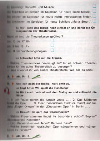 n<|i Operette und Musical.
linn entdecken im Spielplan für heute keine Klassik. _
A iM tin Im Spielplan für heute nichts Interessantes finden. u
lllilu i ktm im Spielplan für heute Schillers „Maria Stuart“.
10 HOrt ouch den Dialog noch einmal an und nennt die Ö ff-
Nlinunsolten der Theaterkasse.
)it Qlno die Theaterkasse geöffnet?
im |.h 17 Uhr U
0 l.l*. IH Uhr U
tl hl*» Viii'.teilungsbeginn _ I
t ) Antwortet bitte auf die Fragen.
diu Theaterstücke bevorzugt ihr? Ist es schwer, Theater-
Ibn Im nin gutes Theaterstück zu besorgen?
in wiii tut ihr von einem Theaterstück? Wie soll es sein?
► All, Ul). 2.
► IIiiiI nun noch ein Dialog. Hört bitte zu.
■) N<Mjt bitte: Wo spielt die Handlung?
i>) Mort euch noch einmal den Dialog an und vollendet die
W im Pause gehen die jungen Leute ... . 2. Das Mädchen
ilio Opnr ... . 3. Einen besonderen Eindruck macht auf sie,
H lU Q en Onegin“ in der „Deutschen Oper“ in Berlin ... .
•i) Mxnucht ihr gern das Operntheater?
H|jt>li ho I i.iuenstimmen findet ihr besonders schön? Sopran?
^ ^ K ln p M in V Kontralto?
■W ill Männerstimmen? Tenor? Bariton? Bass?
n ^ l i ho liniiihmten russischen Opernsängerinnen und -sänger
MMnl IIii Mitnnen?
 