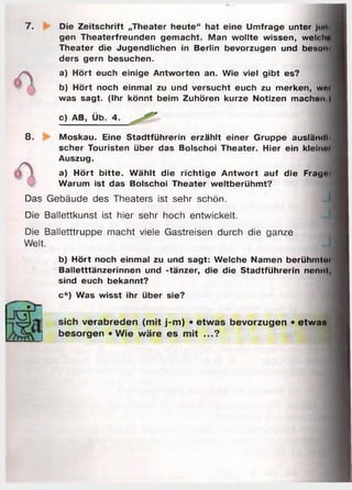 7. Die Zeitschrift „Theater heute“ hat eine Umfrage unter jurt
gen Theaterfreunden gem acht. Man w ollte wissen, welch
Theater die Jugendlichen in Berlin bevorzugen und beson
ders gern besuchen.
a) Hört euch einige Antworten an. Wie viel gibt es?
b) Hört noch einmal zu und versucht euch zu merken, w«i
was sagt. (Ihr könnt beim Zuhören kurze Notizen machon )
c) AB, Üb. 4.
8. Moskau. Eine Stadtführerin erzählt einer Gruppe ausländl
scher Touristen über das Bolschoi Theater. Hier ein kleinm
Auszug.
a) H ört b itte . W ählt die rich tig e A ntw o rt auf die Frat|»
Warum ist das Bolschoi Theater weltberühm t?
Das Gebäude des Theaters ist sehr schön.
Die Ballettkunst ist hier sehr hoch entwickelt.
Die Balletttruppe macht viele Gastreisen durch die ganze
Welt.
b) Hört noch einmal zu und sagt: Welche Namen berühmt«»'
Balletttänzerinnen und -tänzer, die die Stadtführerin nennt,
sind euch bekannt?
c*) Was wisst ihr über sie?
sich verabreden (mit j-m) • etwas bevorzugen • etwa«
besorgen »Wie wäre es mit ...?
 