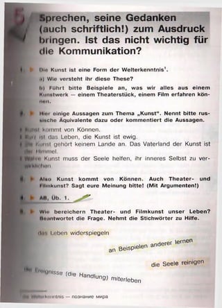 r
Sprechen, seine Gedanken
(auch schriftlich!) zum Ausdruck
bringen. Ist das nicht wichtig für
die Kommunikation?
► Dia Kunst ist eine Form der W elterkenntnis1,
i») Wie versteht ihr diese These?
Ii) FUhrt b itte Beispiele an, was w ir alles aus einem
Kunstwerk — einem Theaterstück, einem Film erfahren kön-
iton,
'• H i h i oinige Aussagen zum Thema „K unst“ . Nennt bitte rus-
lllc h e Äquivalente dazu oder kom m entiert die Aussagen.
IttlH'il Kommt von Können.
■ці/ »nt das Leben, die Kunst ist ewig.
Üfl Kunst gehört keinem Lande an. Das Vaterland der Kunst ist
іін Himmel.
W-Цім' Kunst muss der Seele helfen, ihr inneres Selbst zu ver-
мМіі hen.
ft ► Aino Kunst kom m t von Können. Auch Theater- und
I iimkunst? Sagt eure Meinung bitte! (M it Argum enten!)
fe. ► Wlti bereichern Theater- und Film kunst unser Leben?
hoantw ortet die Frage. Nehmt die S tichw örter zu Hilfe.
dir. leben widerspiegeln
an Beispielen
anderer lernen
die Seele reinigen
■ ' "lenlsse Wie Handlung)
m iterleben
■ VV*ll"iknnntnis — познание мира
 