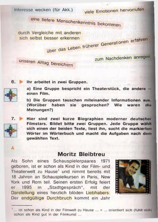 !ll
Interesse wecken (für Akk.) vje)e Emotionen hervorrufen
eine tiefere Menschenkenntnis bekommen
durch Vergleiche mit anderen
Sich selbst besser erkennen * o h r P U
. - — — -
zum Nachdenken anrege
unseren Alltag bereichern
Ihr arbeitet in zwei Gruppen.
a) Eine Gruppe bespricht ein Theaterstück, die andere
einen Film.
b) Die Gruppen tauschen m iteinander Inform ationen aut.
(W orüber haben sie gesprochen? Wie waren dt»
Meinungen?)
7. Hier sind zwei kurze Biographien m oderner deutsch»!
Film stars. B ildet b itte zwei Gruppen. Jede Gruppe wählt
sich einen der beiden Texte, liest ihn, sucht die m arkiertuu
W örter im W örterbuch und macht die Aufgaben nach dom
gewählten Text.
Moritz Bleibtreu
Als Sohn eines Schauspielerpaares 1971
geboren, ist er schon als Kind in der Film- und
Theaterwelt zu Hause’ und nimmt bereits mit
18 Jahren an Schauspielkursen in Paris, New
York und Rom teil. Seinen ersten Erfolg feiert
er 1995 in „Stadtgespräch“, mit der
Darstellung eines herzlich blöden Liebhabers.
Der endgültige Durchbruch kommt ein Jahr
' ist schon als Kind in der Filmwelt zu Hause ... = ... orientiert sich (fühlt si< h)
schon als Kind gut in der Filmkunst ...
 