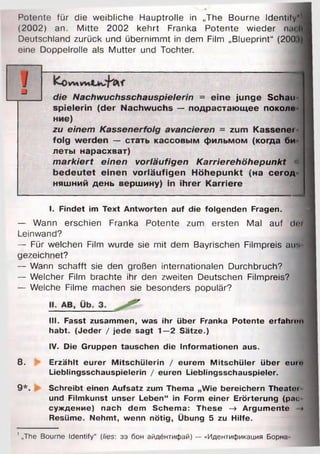 Potente für die weibliche Hauptrolle in „The Bourne Identify"
(2002) an. Mitte 2002 kehrt Franka Potente wieder na<
Deutschland zurück und übernimmt in dem Film „Blueprint“ (200
eine Doppelrolle als Mutter und Tochter.
die Nachwuchsschauspielerin = eine junge Schau­
spielerin (der Nachwuchs — подрастающее поколо
ниє)
zu einem Kassenerfolg avancieren = zum Kassenei
folg werden — стать кассовым фильмом (когда би
леты нарасхват)
m arkiert einen vorläufigen Karrierehöhepunkt «
bedeutet einen vorläufigen Höhepunkt (на сегод
няшний день вершину) in ihrer Karriere
I. Findet im Text Antworten auf die folgenden Fragen.
— Wann erschien Franka Potente zum ersten Mal auf d ii
Leinwand?
— Für welchen Film wurde sie mit dem Bayrischen Filmpreis ain
gezeichnet?
— Wann schafft sie den großen internationalen Durchbruch?
— Welcher Film brachte ihr den zweiten Deutschen Filmpreis?
— Welche Filme machen sie besonders populär?
III. Fasst zusammen, was ihr über Franka Potente erfahren
habt. (Jeder / jede sagt 1—2 Sätze.)
IV. Die Gruppen tauschen die Inform ationen aus.
8. & Erzählt eurer M itschülerin / eurem M itschüler über eure
Lieblingsschauspielerin / euren Lieblingsschauspieler.
9 *. Schreibt einen Aufsatz zum Thema „W ie bereichern Theatoi
und Filmkunst unser Leben“ in Form einer Erörterung (рас
суждение) nach dem Schema: These -> Argum ente *
Resüme. Nehmt, wenn nötig, Übung 5 zu Hilfe.
-J
' „The Bourne Identify“ (lies: зэ бон айдёнтифай) — «Идентификация Б о р н а -
 