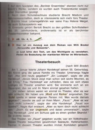 AUf jIt3i11 Spielplan des „Berliner Ensembles“ standen nicht nur
jpht'h Wi ll e sondern es wurden auch Theaterstücke sowjeti-
riiHin.iiiker gezeigt.
Nh* Ii dem Schulabschluss studierte Brecht Medizin und
^■Wlfettiifichaften, doch er interessierte sich mehr fürs Theater.
|njHDlit'i lioue Lebensgefährtin war seine Frau Helene Weigel,
L 'u.hauspielerin war.
illirti'.m i', gehört Bertolt Brecht zu den größten Schriftstellern
| ^Ci Jahrhunderts, andererseits ist er als berühmter
Ihtoretiker bekannt.t
f l ► AM. Üh^ 4, 5 _
► Mint ist ein Auszug aus dem Roman von W illi Bredel
„Verwandte und Bekannte“ .
ii) i <••.! bitte den Text, um das W ichtigste zu verstehen.
Flndnt die Bedeutung der m arkierten W örter im W örterbuch.
Theaterbesuch
(nach Willi Bredel)
Ami I Januar feierte Johann Hardekopf seinen 55. Geburtstag.
Hbond ging die ganze Familie ins Theater. Unterwegs fragte
H| „Wa-. wird heute gegeben?“ „Ein Lustspiel“, sagte der alte
■^Inhipt „dieses Stück zeigt man schon seit sechs Wochen, es
_ jl feifolg" Frau Hardekopf war zufrieden, dass sie sich etwas
Im Theater ansehen wird. Sie erinnerte sich an ein
n i f i ’il'K'l, das sie und ihr Mann einmal gesehen hatten.
Kvmi mH um Jahren waren wir einmal im Theater, aber es war
tu liltn hl Wir haben uns ,Mord und Kerker1 angesehen. Der
llyfhl h| imih1 in seiner eigenen Person mit. Was wurde damals
JflUlirm'’", wandte sie sich an ihren Mann. „Faust.“ „Aber es war
)§h nicht schlecht“, sagte der alte Hardekopf. „Faust von
jttlm ' ltagte Karl erstaunt. „Aber es kann doch nicht schlecht
■ f l " „Doch. Es war ungerecht und dabei unmoralisch“, sagte
PIb'i ilmiiekopf. „Und am Schluss gab es einen großen Skandal."
»ii« tu/ ahlto davon.
iln l ln-.iter, wo „Faust“ gegeben wurde, war ein Volkstheatei.
llmater besuchten gewöhnlich Seeleute, Hafenarbeitei,
‘PHliiim 1,1 diesem Theater wurden immer Komödien gespielt.
 