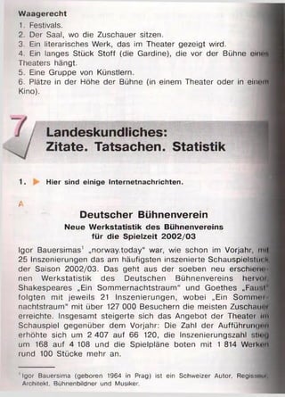 Waagerecht
1. Festivals.
2. Der Saal, wo die Zuschauer sitzen.
3. Ein literarisches Werk, das im Theater gezeigt wird.
4. Ein langes Stück Stoff (die Gardine), die vor der Bühne ein«*
Theaters hängt.
5. Eine Gruppe von Künstlern.
6 . Plätze in der Höhe der Bühne (in einem Theater oder in elnoffl
Kino).
Landeskundliches:
Zitate. Tatsachen. Statistik
1. Hier sind einige Internetnachrichten.
A j
Deutscher Bühnenverein
Neue Werkstatistik des Bühnenvereins
für die Spielzeit 2002/03
Igor Bauersimas1 „norway.today“ war, wie schon im Vorjahr, mH
25 Inszenierungen das am häufigsten inszenierte Schauspielstück
der Saison 2002/03. Das geht aus der soeben neu erschiene
nen Werkstatistik des Deutschen Bühnenvereins hetvoi
Shakespeares „Ein Sommernachtstraum“ und Goethes „F air!
folgten mit jeweils 21 Inszenierungen, wobei „Ein Sommei
nachtstraum“ mit über 127 000 Besuchern die meisten Zuschaimi
erreichte. Insgesamt steigerte sich das Angebot der Theater im
Schauspiel gegenüber dem Vorjahr: Die Zahl der Aufführungen
erhöhte sich um 2 407 auf 6 6 120, die Inszenierungszahl stinQ
um 168 auf 4 108 und die Spielpläne boten mit 1 814 Weiken
rund 100 Stücke mehr an.
' Igor Bauersima (geboren 1964 in Prag) ist ein Schweizer Autor, Regissouf
Architekt, Bühnenbildner und Musiker.
 