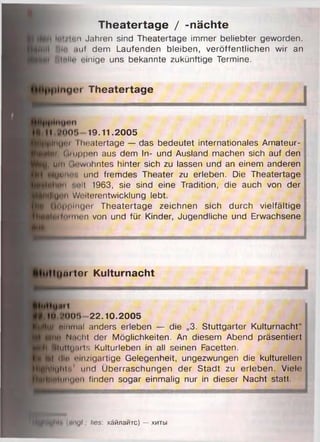 Theatertage / -nächte
löl/lnn Jahren sind Theatertage immer beliebter geworden.
Hill feit) mif dem Laufenden bleiben, veröffentlichen wir an
fj'lllnllit einige uns bekannte zukünftige Termine.
plnyer Theatertage
II .MIO!» 19.11.2005
||hun* Thoatertage — das bedeutet internationales Amateur-
m Gi uppen aus dem In- und Ausland machen sich auf den
,, um (irwohntes hinter sich zu lassen und an einem anderen
lyuno', und fremdes Theater zu erleben. Die Theatertage
um '.eil 1963, sie sind eine Tradition, die auch von der
»lU* n Weiterentwicklung lebt.
Äö|)|>lnger Theatertage zeichnen sich durch vielfältige
n iltiiiiie n von und für Kinder, Jugendliche und Erwachsene
llljmtcr Kulturnacht
Ult
in .’()()'.> 2 2 .1 0 .2 0 0 5
li nlnmal anders erleben — die „3. Stuttgarter Kulturnacht“
Um' Nacht der Möglichkeiten. An diesem Abend präsentiert
Ullitluaits Kulturleben in all seinen Facetten.
■kl rtl« einzigartige Gelegenheit, ungezwungen die kulturellen
InHohln1 und Überraschungen der Stadt zu erleben. Viele
w iinuon finden sogar einmalig nur in dieser Nacht statt.
■flllyhl'i (pngl.; lies: x ä tin a M T c ) — x m b i
 