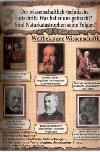 Der wissenschaftlich-technische
Fortschritt. Was hat er uns gebracht?
Sind Naturkatastrophen seine Folgen? i
■9* & •0* $ -— . ««ü.. w | - 'iW'v.j«-w• .,.-•* . r
Weltbekannte Wissenschaft
•>|iMinikus -
ilm (Jot
!i"ii Theorie
Galileo Galilei —
Begründer der modernen
Naturwissenschaft ?lMichail Lomonossow
russischer Universalgellili
und Dichter
K o o l t - *1 .
I J* Iwan Setschenow —*1
1''" ^____ i I bedeutender russischer
haftlich- Ph^iQloge
io Fortschritt -
wiuNonschaftliche Entdeckungen,
jtMi, neue Technologien, die unseren Alltag
ilios Leben prägen.
* Albert Einstein -
einer der größten Physik
.gchuf die Relativit.il .llii'i
 