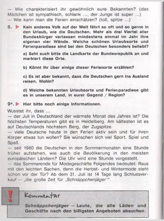 Wie charakterisiert ihr gewöhnlich eure Bekannten? (das
Mädchen ist sympathisch, schlank ..., der Junge ist super ...)
— Wie kann man die Ferien einschätzen? (toll, spitze ...)
8. ► Kein anderes Volk auf der Welt fährt so oft und so gerne in
den Urlaub, wie die Deutschen. Mehr als drei Viertel aller
Bundesbürger verlassen mindestens einmal im Jahr ihre
eigenen vier Wände. Welche schönen Urlaubsorte und
Ferienparadiese sind bei den Deutschen besonders beliebt?
a) Seht euch bitte die Landkarte der Bundesrepublik an und
markiert diese Orte.
b) Könnt ihr über einige dieser Ferienorte erzählen?
c) Es ist aber bekannt, dass die Deutschen gern ins Ausland
reisen. Wohin?
d) Welche bekannten Urlaubsorte und Ferienparadiese gibt
es in unserem Land, in eurer Gegend / Region?
9 *. ► Hier bitte noch einige Informationen.
Wusstet ihr, dass ...
— der Juli in Deutschland der wärmste Monat des Jahres ist? Die
höchsten Temperaturen gibt es in Heidelberg. Am kältesten ist es
auf Deutschlands höchstem Berg, der Zugspitze.
— viele Deutsche heute in den Ferien aktiv sein und für ihren
Körper etwas tun wollen? Sie wünschen sich viel Sport, Spiel und
Spaß.
— seit 1980 die Deutschen in den Sommermonaten eine Stunde
früher aufstehen, wie auch die Bevölkerung in den meisten
europäischen Ländern? Die Uhr wird eine Stunde vorgestellt.
— das Sommerende für Modegeschäfte Folgendes bedeutet: Raus
mit den leichten Sachen, denn die Herbst- und Wintermode steht
schon vor der Tür? Ab dem 31. Juli ist 14 Tage lang Schlussver­
kauf - „die große Zeit für ,Schnäppchenjäger'".
Schnäppchenjäger — Leute, die alle Läden und
Geschäfte nach den billigsten Angeboten absuchen.
 