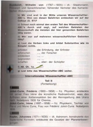 •»•«Il. W ilh e lm von (1767—1835) — dt. Staatsmann,
M|ili und Sprachforscher; führender Vertreter des humanis­
â t! liildungsideals.
Id Wir sind e rst in der M itte unseres W issenschaftler-
ABC'a. Wen von diesen Gelehrten entdecken w ir auf der
( dIIihjo (S. 87)?
i | t.chaut noch einmal den ersten Teil des W issenschaftler-
AltC s durch und sagt, auf w elchen G ebieten der
W lnnnnschaft die m eisten der hier genannten G elehrten
IMtlg waren.
*1) Wor war auf m ehreren w issenschaftlichen G ebieten
Itttltj?
••I Lost die Verben links und b ildet Substantive wie im
Unlnplel rechts.
Mi linden die Erfindung, der Erfinder
utli)isehen ..., der Forscher
untdecken ..., ...
Iwuninden ..........
m h.illen ..., aber: der Schöpfer
i) AB, Üb. 1a.
U) lo s t bitte das W issenschaftler-ABC weiter.
In te rn a tio n a le s W isse n sch a ftle r-A B C
Teil II
(Fortsetzung)
dt Cim io , F ré d é ric (1900—1958) — frz. Physiker; entdeckte
H Huiniti i tau Irène die künstliche Radioaktivität; wies das
Im ln n einer Kettenreaktion bei der Kernspaltung des Urans
Nobelpreis 1935 für Chemie.
_ J É «0urle. Irène (1897—1956) — frz. Physikerin, Tochter von
f l ) und Marie Curie, Frau von Frédéric Joliot-Curie. Nobelpreis
Johannes (1571—1630) — dt. Astronom; konstruierte das
H||HHm ln' Fernrohr; entdeckte die Gesetze der Planetenbewe-
H'M'U""
 