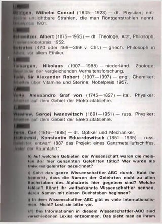 t'tifcwH
B jjtu * * ". W ilh e lm Conrad (1845—1923) — dt. Physiker; ent-
H unsichtbare Strahlen, die man Röntgenstrahlen nennt.
i|nni». 1901.
/••і, A lb e rt (1875—1965) — dt. Theologe, Arzt, Philosoph;
imhclpreis 1952.
k (470 oder 469—399 v. Chr.) — griech. Philosoph in
in allem Ethiken
ІІм Ь иі u " " . N ik o la a s (1907—1988) — niederländ. Zoologe;
■ gU um ln der vergleichenden Verhaltensforschung.
Hit A le x a n d e r R o b e rt (1907—1997) — engl. Chemiker;
^ Н | й іі н і ш і Vitamine und Sterine; Nobelpreis 1957.
Иви
МНй, A htssa n dro G ra f von (1745— 1827) — ital. Physiker;
^ К й м ttuf dem Gebiet der Elektrizitätslehre.
Idfawlltiw, S orgej Iw a n o w its c h (1891 —1951) — russ. Physiker;
nul dem Gebiet der Elektrizitätslehre.
Ш т
£#)<>•, ( .ul ( 1816—1888) — dt. Optiker und Mechaniker.
^M lin w N k l, K o n s ta n tin E d u a rd o w its c h (1851—1935) — russ.
H h ltn i, i-ntwarf 1887 das Projekt eines Ganzmetallluftschiffes,
dm M.iumfahrt“.
h) Auf welchen Gebieten der Wissenschaft waren die meis­
tun dor hier genannten G elehrten tätig? W er wurde als
llulvuisnlgelehrter bezeichnet?
I) floht das ganze W issenschaftler-ABC durch. Habt ihr
ham oikt, dass die Namen der G elehrten nicht zu allen
Hu<:h%t.'iben des Alphabets hier gegeben sind? W elche
fohlon? Könnt ihr w eltbekannte W issenschaftler nennen,
ilmon Namen mit diesen Buchstaben beginnen?
|) In dom Wissenschaftler-ABC gibt es viele Internationalis-
ttton. Nicht? Lest sie bitte vor.
l< i Du; Informationen in diesem Wissenschaftler-ABC sind
tf'Htu.liiodenen Lexika entnommen. Das sieht man an ihrem
 