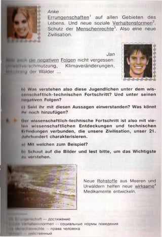 Anke
j Errungenschaften1 auf allen Gebieten des
 Lebens. Und neue soziale Verhaltensformen2,
i Schutz der Menschenrechte . Also eine neue
4 Zivilisation.
um h ülO negativen Folgen nicht vergessen:
■ tftn ilv . imchmutzung, Klimaveränderungen,
^ H lfu n u ilct Wälder ...
Jan
h) W.r. verstehen also diese Jugendlichen unter dem wis-
i.ohm it.if tlieh-technischen F o rtschritt? Und unter seinen
mni.itiven Folgen?
i ) f.oid ihr m it diesen Aussagen einverstanden? Was könnt
litt noch hinzufügen?
Mut wissenschaftlich-technische Fortschritt ist also m it vie
hm w issenschaftlichen Entdeckungen und technischen
k'tlndungen verbunden, die unsere Zivilisation, unser 21.
IhIu hundert charakterisieren.
•d Mit welchen zum Beispiel?
l>) lit haut auf die Bilder und lest bitte, um das W ichtigste
»n vomtehen.
Neue Rohstoffe aus Meeren und
Urwäldern helfen neue wirksame4
Medikamente entwickeln.
^ И м н м и '" " '' (мм достижение
|Нв1н УщИиИопвпогтеп — социальные нормы поведения
^НИвП>М|г<п1с>;|Це — права человека
Н М Н 11 Д1'Й( Iвенный
 