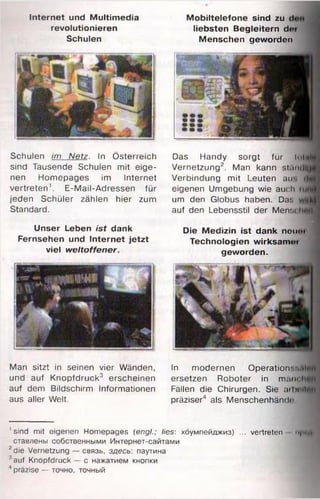 Internet und Multimedia
revolutionieren
Schulen
M obiltelefone sind zu
liebsten Begleitern de
Menschen geworden
Das Handy sorgt für 1t>1
Vernetzung2. Man kann stamlli
Verbindung mit Leuten au
eigenen Umgebung wie aucl
um den Globus haben. Das
auf den Lebensstil der Mens<
Die Medizin ist dank neuoi
Technologien wirksam«*'
geworden.
Schulen im Netz. In Österreich
sind Tausende Schulen mit eige­
nen Homepages im Internet
vertreten1. E-Mail-Adressen für
jeden Schüler zählen hier zum
Standard.
Unser Leben ist dank
Fernsehen und Internet jetzt
viel weltoffener.
Man sitzt in seinen vier Wänden,
und auf Knopfdruck3 erscheinen
auf dem Bildschirm Informationen
aus aller Welt.
In modernen Operation',-,
ersetzen Roboter in m am
Fällen die Chirurgen. Sie oiIm
präziser4 als Menschenhände
'sind mit eigenen Homepages (engl.; lies: хоумпейджиз) ... vertreten ui
ставлены собственными Интернет-сайтами
2die Vernetzung
auf Knopfdruck
' präzise — точно, точный
связь, здесь: паутина
- с нажатием кнопки
 