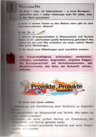 • Оумил
Im N<>i/ hier: im Internetnetz — в сети Интернет
millotfen sein = voller Interesse sein für alles, was
ln <!••» Welt geschieht
i>| Auch in diesen Texten zu den Bildern oben gibt es viele
IntiM iiiitionalismen. Welche?
•I) ли, Üb. 4.
V) Wnlchc Errungenschaften in W issenschaft und Technik
IlMltun im 21. Jahrhundert große Verbreitung gefunden? Wie
W 'ban sie auf uns? Wie verändern sie unser Leben? Macht
lilttu hm ic M itteilungen.
r i Hu könnt eure M itteilungen auch schriftlich machen.
»II»» Gesetzmäßigkeit, erforschen, entdecken,
mfimlon, erarbeiten, begründen, negative Folgen,
»lln I iiiingenschaft, die Verhaltensnormen, die
Mim*.rhenrechte, das Netz, der Rohstoff, wirken,
Wli kniim
Um i<ui)iit eins davon wählen.
ftlfenmilmiu und Durchführung einer Konferenz zu folgenden
llhll
....... . • h.illen der Wissenschaft und Technik. Wie haben sie
Mil Inlii'H verändert?
hnii die einen großen Beitrag zur Entwicklung dei
H p fc " 1 •'■'II und Technik geleistet haben.
B p i'i ■1 "M haftlich-technische Fortschritt und seine Folgen:
^HW lvr* mul nogative.
 