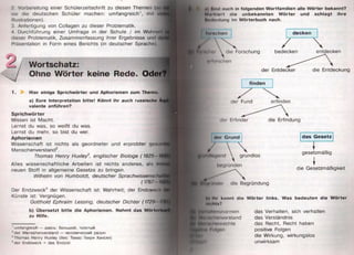 2. Vorbereitung einer Schülerzeitschrift zu diesen Themen (so
sie die deutschen Schüler machen: umfangreich1, mil
Illustrationen).
3. Anfertigung von Collagen zu dieser Problematik.
4. Durchführung einer Umfrage in der Schule / im Wohnnil
dieser Problematik, Zusammenfassung ihrer Ergebnisse und dt-
Präsentation in Form eines Berichts (in deutscher Sprache).
Wortschatz:
Ohne Wörter keine Rede. Ode
1. Hier einige Sprichw örter und Aphorismen zum Themu
a) Eure Interpretation bitte! Könnt ihr auch russische Aij
valente anführen?
S p ric h w ö rte r
Wissen ist Macht.
Lernst du was, so weißt du was.
Lernst du mehr, so bist du wer.
A p h o rism e n
Wissenschaft ist nichts als geordneter und erprobter gestinQ
Menschenverstand2.
Thomas Henry Huxley3, englischer Biologe (1825 I
Alles wissenschaftliche Arbeiten ist nichts anderes, als im'
neuen Stoff in allgemeine Gesetze zu bringen.
Wilhelm von Humboldt, deutscher Sprachwissensclint
(1767 i t
Der Endzweck4 der Wissenschaft ist: Wahrheit; der Endzwod
Künste ist: Vergnügen.
Gotthold Ephraim Lessing, deutscher Dichter (1729 l/i
b) Übersetzt bitte die Aphorismen. Nehmt das WöitoilM*
zu Hilfe.
1umfangreich — здесь: большой, толстый
2der Menschenverstand — человеческий разум
3Thomas Henry Huxley (lies: Томас Генри Хаксли)
“ der Endzweck = das Endziel
IÜ Mmi ouch in folgenden W ortfam ilien alle W örter bekannt?
M m iKIo iI die unbekannten W örter und schlagt ihre
MlMltHitung im W örterbuch nach.
( i m ftohen d e cke n
der Fund
der Erfinder die Erfindung
/ entdeckenjpilH ii  die Forschung bedecken
'i luiHchen
der Entdecker die Entdeckung
«lor G rund
grundlos
d as G esetz
gesetzmäßig
die Gesetzmäßigkeit
■R jlO iK loi die Begründung
It) Hu könnt die W örter links. Was bedeuten die W örter
itiuM«?
jfcb У&|||||||ппмюгтеп
ii Mmiкн liniivri stnnd
I Meiiocilinnrechte
МИШ)
lüülicdHi
das Verhalten, sich verhalten
das Verständnis
das Recht, Recht haben
positive Folgen
die Wirkung, wirkungslos
unwirksam
 