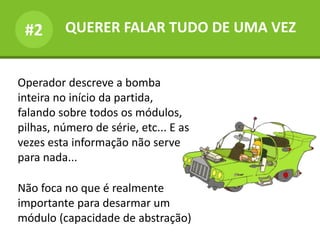 QUERER FALAR TUDO DE UMA VEZ#2
Operador descreve a bomba
inteira no início da partida,
falando sobre todos os módulos,
pilhas, número de série, etc... E as
vezes esta informação não serve
para nada...
Não foca no que é realmente
importante para desarmar um
módulo (capacidade de abstração)
 