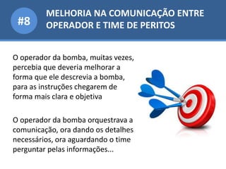MELHORIA NA COMUNICAÇÃO ENTRE
OPERADOR E TIME DE PERITOS#8
O operador da bomba, muitas vezes,
percebia que deveria melhorar a
forma que ele descrevia a bomba,
para as instruções chegarem de
forma mais clara e objetiva
O operador da bomba orquestrava a
comunicação, ora dando os detalhes
necessários, ora aguardando o time
perguntar pelas informações...
 