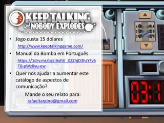 • Jogo custa 15 dólares
http://www.keeptalkinggame.com/
• Manual da Bomba em Português
https://1drv.ms/b/s!AvhV_DZZhjD3hsYFvS
T0-pWz0vu-ew
• Quer nos ajudar a aumentar este
catálogo de aspectos de
comunicação?
Mande o seu relato para:
 