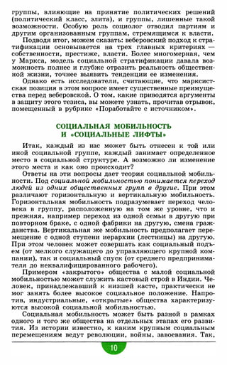 группы, влияющие на принятие политических решений
(политический класс, элита), и группы, лишенные такой
возможности. Особую роль социолог отводил партиям и
другим организованным группам, стремящимся к власти.
Подводя итог, можем сказать: веберовский подход к стра­
тификации основывается на трех главных критериях -
собственности, престиже, власти. Более многомерная, чем
у Маркса, модель социальной стратификации давала воз­
можность полнее и глубже отразить реальность обществен­
ной жизни, точнее выявить тенденции ее изменения.
Однако есть исследователи, считающие, что марксист­
ская позиция в этом вопросе имеет существенные преимуще­
ства перед веберовской. О том, какие приводятся аргументы
в защиту этого тезиса, вы можете узнать, прочитав отрывок,
помещенный в рубрике « Поработайте с источником » .
СОЦИАЛЬНАЯ МОБИЛЬНОСТЬ
И «СОЦИАЛЬНЫЕ ЛИФТЫ»
Итак, каждый из нас может быть отнесен к той или
иной социальной группе, каждый занимает определенное
место в социальной структуре. А возможно ли изменение
этого места и как оно происходит?
Ответы на эти вопросы дает теория социальной мобиль­
ности. Под социальной мобильностью понимается переход
людей из одних общественных групп в другие. При этом
различают горизонтальную и вертикальную мобильность.
Горизонтальная мобильность подразумевает переход чело­
века в группу, расположенную на том же уровне, что и
прежняя, например переход из одной семьи в другую при
повторном браке, с одной фабрики на другую, смена граж­
данства. Вертикальная же мобильность предполагает пере­
мещение с одной ступени иерархии (лестницы) на другую.
При этом человек может совершать как социальный подъ­
ем (от мелкого служащего до управляющего крупной ком­
пании), так и социальный спуск (от среднего предпринима­
теля до неквалифицированного рабочего).
Примером « закрытого » общества с малой социальной
мобильностью может служить кастовый строй в Индии. Че­
ловек, принадлежавший к низшей касте, практически не
мог занять более высокое социальное положение. Напро­
тив, индустриальные, «открытые » общества характеризу­
ются высокой социальной мобильностью.
Социальная мобильность может быть разной в рамках
одного и того же общества на отдельных этапах его разви­
тия. Из истории известно, к каким крупным социальным
перемещениям ведут революции, войны, завоевания. Так,
•
 