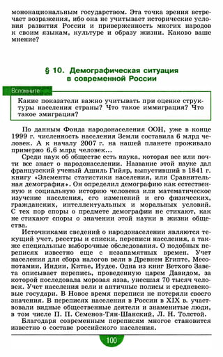 мононациональным государством. Эта точка зрения встре­
чает возражения, ибо она не учитывает исторические усло­
вия развития России и приверженность многих народов
к своим языкам, культуре и образу жизни. Каково ваше
мнение?
Вспомните
§ 1 О. Демографическая ситуация
в современной России
Какие показатели важно учитывать при оценке струк­
туры населения страны? Что такое иммиграция? Что
такое эмиграция?
По данным Фонда народонаселения ООН, уже в конце
1999 г. численность населения Земли составила 6 млрд че­
ловек. А к началу 2007 г. на нашей планете проживало
примерно 6, 6 млрд человек. . .
Среди наук об обществе есть наука, которая все или поч­
ти все знает о народонаселении. Название этой науке дал
французский ученый Ашиль Гийяр, выпустивший в 1841 г.
книгу « Элементы статистики населения, или Сравнитель­
ная демографиЯ>� . Он определил демографию как естествен­
ную и социальную историю человека или математическое
изучение населения, его изменений и его физических,
гражданских, интеллектуальных и моральных условий.
С тех пор споры о предмете демографии не стихают, как
не стихают споры о значении этой науки в жизни обще­
ства.
Источниками сведений о народонаселении являются те­
кущий учет, реестры и списки, переписи населения, а так­
же специальные выборочные обследования. О подобных пе­
реписях известно еще с незапамятных времен. Учет
населения для сбора налогов вели в Древнем Египте, Месо­
потамии, Индии, Китае, Иудее. Одна из книг Ветхого Заве­
та описывает перепись, проведенную царем Давидом, за
которой последовала моровая язва, унесшая 70 тысяч чело­
век. Учет населения вели и античные полисы и средневеко­
вые государи. В Новое время переписи не потеряли своего
значения. В переписях населения в России в XIX в. участ­
вовали видные общественные деятели и знаменитые люди,
в том числе П. П. Семенов-Тян-Шанский, Л. Н. Толстой.
Благодаря современным переписям многое становится
известно о составе российского населения.
 