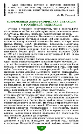 11;!1· «Для общества интерес и значение переписи 1.,,·:1·.·•
в том, что она дает ему зеркало, в которое, хо-
чешь - не хочешь, посмотрится все общество и каж­
дый из нас » .
Л. Н. Толстой
СОВРЕМЕННАЯ ДЕМОГРАФИЧЕСКАЯ СИТУАЦИЯ
В РОССИЙСКОЙ ФЕДЕРАЦИИ
Ученые с тревогой констатируют, что в демографиче­
ском положении России действуют достаточно негативные
тенденции. Назовем наиболее существенные из них.
Число россиян убывает. Численность населения Россий­
ской Федерации составляет около 142 млн человек. Наша
страна по числу жителей занимает 9-е место в мире после
Китая, Индии, США, Индонезии, Бразилии, Пакистана,
Бангладеш и Нигерии. Россия теряет свое место в мировой
демографической иерархии. Уже в начале 2000-х гг. доля
населения России (51 % числа жителей бывшего СССР
в 1990 г.) в мировом населении сократилась до 2,4% , и это
снижение продолжается.
За истекшее столетие Россия пережила несколько пери­
одов, когда воспроизводство населения было « суженным » ,
т . е . не обеспечивало прироста. Два из этих периодов были
связаны с катастрофической смертностью в годы мировых
войн. Сказались и годы массовых репрессий. После Второй
мировой войны детская смертность быстро сокращалась,
одновременно возросли показатели рождаемости. Но уже
с середины 1960-х гг. уровень рождаемости снизился, до­
стигнув 2, 1 -2, 2 ребенка на одну женщину детородного
возраста, что уже не обеспечивает простого воспроизводст­
ва населения. В настоящее время Россия переживает по­
следствия того, что дети, рожденные в этот период « сужен­
ного » воспроизводства, сами стали родителями.
Население страны до 1992 г. росло, но лишь благодаря
стечению обстоятельств, которое никак нельзя назвать сча­
стливым. Уже в 1970- 1980-е гг. соотношение рождаемо­
сти и смертности в России было крайне невыгодным и не
обеспечивало роста населения. Но тогда в стране было срав­
нительно мало пожилых людей. Жившие в то время люди
старших возрастов принадлежали к поколениям, родив­
шимся в конце XIX - начале ХХ в. и перемолотым в соци­
альных катаклизмах первой половины ХХ столетия. Из
них немногие дожили до старости.
В 1990-е гг. в пожилой возраст стали вступать люди, ро­
дившиеся в 1 930 гг. и позднее. Их детские годы совпали
с периодом Великой Отечественной войны, однако сами
w
 