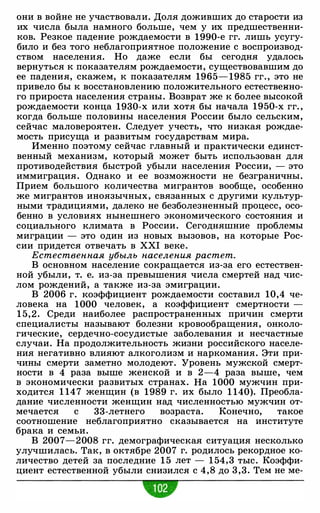 они в войне не участвовали. Доля доживших до старости из
их числа была намного больше, чем у их предшественни­
ков. Резкое падение рождаемости в 1990-е гг. лишь усугу­
било и без того неблагоприятное положение с воспроизвод­
ством населения. Но даже если бы сегодня удалось
вернуться к показателям рождаемости, существовавшим до
ее падения, скажем, к показателям 1965- 1985 гг. , это не
привело бы к восстановлению положительного естественно­
го прироста населения страны. Возврат же к более высокой
рождаемости конца 1930-х или хотя бы начала 1950-х гг. ,
когда больше половины населения России было сельским,
сейчас маловероятен. Следует учесть, что низкая рождае­
мость присуща и развитым государствам мира.
Именно поэтому сейчас главный и практически единст­
венный механизм, который может быть использован для
противодействия быстрой убыли населения России, - это
иммиграция. Однако и ее возможности не безграничны.
Прием большого количества мигрантов вообще, особенно
же мигрантов иноязычных, связанных с другими культур­
ными традициями, далеко не безболезненный процесс, осо­
бенно в условиях нынешнего экономического состояния и
социального климата в России. Сегодняшние проблемы
миграции - это один из новых вызовов, на которые Рос­
сии придется отвечать в XXI веке.
Естественная убыль населения растет.
В основном население сокращается из-за его естествен­
ной убыли, т. е. из-за превышения числа смертей над чис­
лом рождений, а также из-за эмиграции.
В 2006 г. коэффициент рождаемости составил 10,4 че­
ловека на 1000 человек, а коэффициент смертности -
1 5,2 . Среди наиболее распространенных причин смерти
специалисты называют болезни кровообращения, онколо­
гические, сердечно-сосудистые заболевания и несчастные
случаи. На продолжительность жизни российского населе­
ния негативно влияют алкоголизм и наркомания. Эти при­
чины смерти заметно молодеют. Уровень мужской смерт­
ности в 4 раза выше женской и в 2-4 раза выше, чем
в экономически развитых странах. На 1000 мужчин при­
ходится 1 14 7 женщин (в 1989 г. их было 1 140). Преобла­
дание численности женщин над численностью мужчин от­
мечается с 33-летнего возраста. Конечно, такое
соотношение неблагоприятно сказывается на институте
брака и семьи.
В 2007-2008 гг. демографическая ситуация несколько
улучшилась. Так, в октябре 2007 г. родилось рекордное ко­
личество детей за последние 1 5 лет - 1 54,3 тыс. Коэффи­
циент естественной убыли снизился с 4 ,8 до 3 ,3. Тем не ме-
•
 