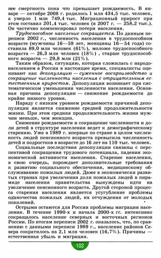 нее смертность пока что превышает рождаемость. В ян­
варе - октябре 2008 г. родилось 1 млн 434, 5 тыс. человек,
а умерло 1 млн 749,4 тыс. Миграционный прирост при
этом составил 201 ,4 тыс. человек (в 2007 г. - 258,2 тыс.).
Он частично компенсировал потери населения.
Трудоспособное население сокращается. По данным пе­
реписи 2002 г. , численность населения в трудоспособном
возрасте (мужчины 16-59 лет, женщины 16-54 года) со­
ставила 89,0 млн человек (61 % ), моложе трудоспособного
возраста - 26,3 млн человек (18% ) , старше трудоспособ­
ного возраста - 29,8 млн (21 % ).
Таким образом, ситуацию, которая сложилась с народо­
населением в России в настоящее время, специалисты оце­
нивают как депопуляцию - суженное воспроизводство и
сокращение численности населения с отрицательным ес­
тественным приростом. Депопуляция возникает при сис­
тематическом уменьшении численности населения. Основ­
ная причина депопуляции - снижение рождаемости до
крайне низкого уровня.
Наряду с низким уровнем рождаемости причиной депо­
пуляции является снижение средней продолжительности
жизни. При этом средняя продолжительность жизни муж­
чин меньше, чем женщин.
Снижение рождаемости и сокращение численности и до­
ли детей в структуре населения ведет к демографическому
старению. Уже в 1989 г. впервые по стране в целом числен­
ность людей пенсионного возраста превысила численность
детей и подростков в возрасте до 16 лет на 1 10 тыс. человек.
Социальные последствия депопуляции связаны с перс­
пективой сокращения трудового потенциала, падения эко­
номической активности населения. Старение населения,
в свою очередь, порождает дополнительные требования
к развитию социального обеспечения, медицинскому об­
служиванию пожилых людей. Даже в экономически разви­
тых странах при увеличении доли пожилых людей в пира­
миде населения правительства вынуждены идти на
увеличение пенсионного возраста. Другой стороной процес­
са старения населения является усугубление проблемы
од:иночества пожилых людей, их отчуждения от молодых
поколений.
Острыми остаются для России проблемы миграции насе­
ления. В течение 1990-х и начала 2000-х гг. интенсивно
сокращалось население северных и восточных регионов
России. По итогам переписи 2002 г. оказалось, что, по срав­
нению с данными переписи 1989 г. , население районов Се­
вера сократилось на 2, 1 млн человек (16, 7% ). Причины -
естественная убыль и миграция.
 