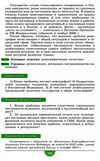 Государство готово стимулировать возвращение в Рос­
сию эмигрантов, ранее выехавших за границу по трудовым
контрактам или на постоянное место жительства. В первую
очередь страна заинтересована в привлечении на родину
квалифицированных кадров. А для этого необходимо со­
здать им достойные и безопасные условия жизни и работы.
«Нам нужно организовать масштабный и системный поиск
талантов и в России, и за рубежом. Вести. . . настоящую
"охоту за головами" » , - отмечалось в Послании Президен­
та РФ Федеральному собранию 5 ноября 2008 г.
Таким образом, очевидно, что решение проблем демо­
графии тесно связано с общей ситуацией в экономике и со­
циальной сфере. Причем связь в этом случае носит обоюд­
ный характер: стабилизация численности населения и
необходимые качественные сдвиги требуют значительных
вложений ресурсов, но и само население является важней­
шим ресурсом развития страны .
- Основные понятия: демографическая политика.
- Термины: депопуляция, миграция, воспроизводство на-
селения.
Проверьте себя
1) Какие проблемы изучает демография? 2) Охарактери­
зуйте основные тенденции изменения народонаселения
в Российской Федерации. 3) В чем состоит необходимость
продуманной политики государства в сфере демографии?
Подумайте, обсудите , сделайте
1 . Какие проблемы являются следствием уменьшения
численности молодежи, вступающей в трудоспособный воз­
раст?
2. По материалам периодической печати или телепере­
дач последних месяцев проследите, какие аспекты демогра­
фической политики нашли отражение в СМИ. Какие меры
предлагаются для решения проблем, отмеченных в публи­
кациях и репортажах?
Поработайте с источником
Ознакомьтесь с отрывком из «Концепции демографической
политики Российской Федерации на период до 2025 года» , утвер­
жденной указом президента России в октябре 200 7 г.
•
 