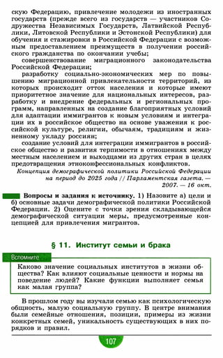 скую Федерацию, привлечение молодежи из иностранных
государств (прежде всего из государств - участников Со­
дружества Независимых Государств, Латвийской Респуб­
лики, Литовской Республики и Эстонской Республики) для
обучения и стажировки в Российской Федерации с возмож­
ным предоставлением преимуществ в получении россий­
ского гражданства по окончании учебы;
совершенствование миграционного законодательства
Российской Федерации;
разработку социально-экономических мер по повы­
шению миграционной привлекательности территорий, из
которых происходит отток населения и которые имеют
приоритетное значение для национальных интересов, раз­
работку и внедрение федеральных и региональных про­
грамм, направленных на создание благоприятных условий
для адаптации иммигрантов к новым условиям и интегра­
ции их в российское общество на основе уважения к рос­
сийской культуре, религии, обычаям, традициям и жиз­
ненному укладу россиян;
создание условий для интеграции иммигрантов в россий­
ское общество и развития терпимости в отношениях между
местным населением и выходцами из других стран в целях
предотвращения этноконфессиональных конфликтов.
Концепция демографической политики Российской Федерации
на период до 2025 года 11 Парламентская газета. -
200 7. - 1 6 окт.
- Вопросы и задания к источнику. 1 ) Назовите а) цели и
б) основные задачи демографической политики Российской
Федерации. 2) Оцените с точки зрения складывающейся
демографической ситуации меры, предусмотренные кон­
цепцией для привлечения мигрантов.
§ 1 1 . Институт семьи и брака
Вспомните
Каково значение социальных институтов в жизни об­
щества? Как влияют социальные ценности и нормы на
поведение людей? Какие функции выполняет семья
как малая группа?
В прошлом году вы изучали семью как психологическую
общность, малую социальную группу. В центре внимания
были семейные отношения, позиции, примеры из жизни
конкретных семей, уникальность существующих в них по­
рядков и правил.
 