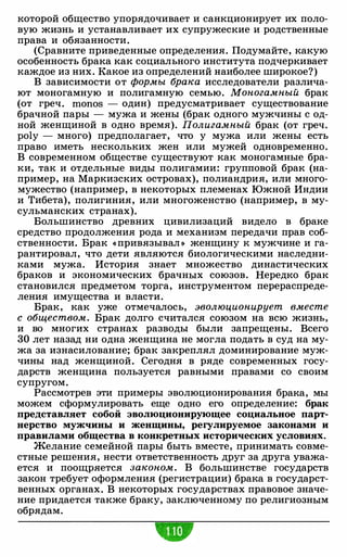 которой общество упорядочивает и санкционирует их поло­
вую жизнь и устанавливает их супружеские и родственные
права и обязанности.
(Сравните приведенные определения. Подумайте, какую
особенность брака как социального института подчеркивает
каждое из них. Какое из определений наиболее широкое?)
В зависимости от формы брака исследователи различа­
ют моногамную и полигамную семью. Моногамный брак
(от греч. monos - один) предусматривает существование
брачной пары - мужа и жены (брак одного мужчины с од­
ной женщиной в одно время). Полигамный брак (от греч.
poly - много) предполагает, что у мужа или жены есть
право иметь нескольких жен или мужей одновременно.
В современном обществе существуют как моногамные бра­
ки, так и отдельные виды полигамии: групповой брак (на­
пример, на Маркизских островах), полиандрия, или много­
мужество (например, в некоторых племенах Южной Индии
и Тибета), полигиния, или многоженство (например, в му­
сульманских странах).
Большинство древних цивилизаций видело в браке
средство продолжения рода и механизм передачи прав соб­
ственности. Брак « привязывал » женщину к мужчине и га­
рантировал, что дети являются биологическими наследни­
ками мужа. История знает множество династических
браков и экономических брачных союзов. Нередко брак
становился предметом торга, инструментом перераспреде­
ления имущества и власти.
Брак, как уже отмечалось, эволюционирует вместе
с обществом. Брак долго считался союзом на всю жизнь,
и во многих странах разводы были запрещены. Всего
30 лет назад ни одна женщина не могла подать в суд на му­
жа за изнасилование; брак закреплял доминирование муж­
чины над женщиной. Сегодня в ряде современных госу­
дарств женщина пользуется равными правами со своим
супругом.
Рассмотрев эти примеры эволюционирования брака, мы
можем сформулировать еще одно его определение: брак
представляет собой эволюционирующее социальное парт­
нерство мужчины и женщины, регулируемое законами и
правилами общества в конкретных исторических условиях.
Желание семейной пары быть вместе, принимать совме­
стные решения, нести ответственность друг за друга уважа­
ется и поощряется законом. В большинстве государств
закон требует оформления (регистрации) брака в государст­
венных органах. В некоторых государствах правовое значе­
ние придается также браку, заключенному по религиозным
обрядам.
 