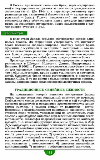 В России признается законным брак, зарегистрирован­
ный в государственных органах записи актов гражданского
состояния (загс). (До 1944 г. к зарегистрированному при­
равнивался так называемый фактический - незарегистри­
рованный - брак. ) Только заключенный на законных
основаниях брак обеспечивает права супругов (например,
право на совместное имущество, право наследования в слу­
чае смерти супруга и др.).
Об этом спорят
В ряде стран Запада серьезно обсуждается вопрос одно­
полых браков. Их сторонники утверждают, что институт
брака постоянно эволюционировал , поэтому запрет брака
мужчины с мужчиной и · женщины с женщиной - это по­
пытка остановить развитие цивилизации. Противники та­
ких браков уверены, что официальное признание однопо­
лых семей знаменует собой конец традиционного брака.
Права однополых семей полностью приравнены к правам
разнополых в Швеции, Норвегии, Дании, Нидерландах и
Бельгии. В 2002 г. Германия легализовала гражданские сою­
зы для однополых партнеров, предоставив им те же права,
что и обычным семьям, кроме права усыновлять и удочерять
детей. Однополые браки стали регистрировать в некоторых
штатах США. В то же время в большинстве штатов приняты
законы, запрещающие создание подобных брачных союзов.
ТРАДИЦИОННЫЕ СЕМЕЙНЫЕ ЦЕННОСТИ
На протяжении истории менялись конкретные формы
семьи, однако семья как социальный институт не исчезала.
Стабильность семьи связывают с наличием в ней устойчивой
системы ценностей и механизмов преемственности ценно­
стной системы в рамках семьи: от родителей - детям.
Вспомним: в общефилософском понимании « ценность» пред­
ставляет собой термин, указывающий на человеческое, соци­
альное и культурное значение определенных явлений дейст­
вительности. Философы подразделяют ценности на интегри­
рующие, т. е. консолидирующие поведение субъектов, и диф­
ференцирующие, выявляющие особенности их поведения в об­
ществе. В семейные ценности, согласно одному из последних
исследований отечественных социологов, могут быть включе­
ны: 1) ценности супружества; 2) ценности, связанные с демо­
кратизацией отношений в семье; 3) ценности родительства,
воспитания детей; 4) ценности родственных связей; 5) ценно­
сти, связанные с саморазвитием; 6) ценности внесемейных
коммуникаций; 7) ценности профессиональной занятости.
•
 