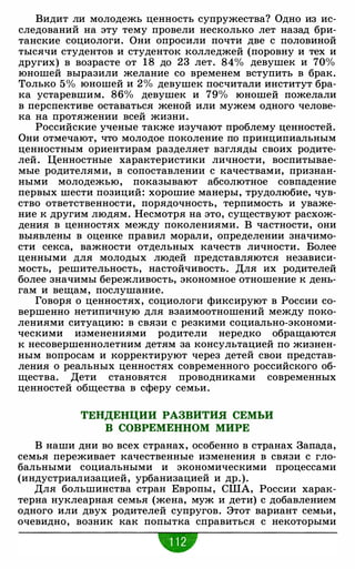 Видит ли молодежь ценность супружества? Одно из ис­
следований на эту тему провели несколько лет назад бри­
танские социологи. Они опросили почти две с половиной
тысячи студентов и студенток колледжей (поровну и тех и
других) в возрасте от 18 до 23 лет. 84% девушек и 70%
юношей выразили желание со временем вступить в брак.
Только 5% юношей и 2% девушек посчитали институт бра­
ка устаревшим. 86% девушек и 79% юношей пожелали
в перспективе оставаться женой или мужем одного челове­
ка на протяжении всей жизни.
Российские ученые также изучают проблему ценностей.
Они отмечают, что молодое поколение по принципиальным
ценностным ориентирам разделяет взгляды своих родите­
лей. Ценностные характеристики личности, воспитывае­
мые родителями, в сопоставлении с качествами, признан­
ными молодежью, показывают абсолютное совпадение
первых шести позиций: хорошие манеры, трудолюбие, чув­
ство ответственности, порядочность, терпимость и уваже­
ние к другим людям. Несмотря на это, существуют расхож­
дения в ценностях между поколениями. В частности, они
выявлены в оценке правил морали, определении значимо­
сти секса, важности отдельных качеств личности. Более
ценными для молодых людей представляются независи­
мость, решительность, настойчивость. Для их родителей
более значимы бережливость, экономное отношение к день­
гам и вещам, послушание.
Говоря о ценностях, социологи фиксируют в России со­
вершенно нетипичную для взаимоотношений между поко­
лениями ситуацию: в связи с резкими социально-экономи­
ческими изменениями родители нередко обращаются
к несовершеннолетним детям за консультацией по жизнен­
ным вопросам и корректируют через детей свои представ­
ления о реальных ценностях современного российского об­
щества. Дети становятся проводниками современных
ценностей общества в сферу семьи.
ТЕНДЕНЦИИ РАЗВИТИЯ СЕМЬИ
В СОВРЕМЕННОМ МИРЕ
В наши дни во всех странах, особенно в странах Запада,
семья переживает качественные изменения в связи с гло­
бальными социальными и экономическими процессами
(индустриализацией, урбанизацией и др.).
Для большинства стран Европы, США, России харак­
терна нуклеарная семья (жена, муж и дети) с добавлением
одного или двух родителей супругов. Этот вариант семьи,
очевидно, возник как попытка справиться с некоторыми
•
 