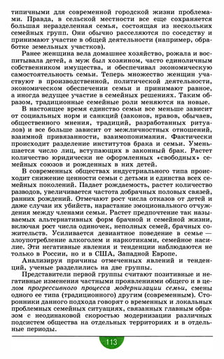 типичными для современной городской жизни проблема­
ми. Правда, в сельской местности все еще сохраняется
большая неразделенная семья, состоящая из нескольких
семейных групп. Они обычно расселяются по соседству и
принимают участие в общей деятельности (например, обра­
ботке земельных участков).
Ранее женщина вела домашнее хозяйство, рожала и вос­
питывала детей, а муж был хозяином, часто единоличным
собственником имущества, и обеспечивал экономическую
самостоятельность семьи. Теперь множество женщин уча­
ствуют в производственной, политической деятельности,
экономическом обеспечении семьи и принимают равное,
а иногда ведущее участие в семейных решениях. Таким об­
разом, традиционные семейные роли меняются на новые.
В настоящее время единство семьи все меньше зависит
от социальных норм и санкций (законов, нравов, обычаев,
общественного мнения, традиций, разработанных ритуа­
лов) и все больше зависит от межличностных отношений,
взаимной привязанности, взаимопонимания. Фактически
происходит разделение институтов брака и семьи. Умень­
шается число лиц, вступающих в законный брак. Растет
количество юридически не оформленных « свободных » се­
мейных союзов и рожденных в них детей.
В современных обществах индустриального типа проис­
ходит снижение ценности семьи с детьми и единства всех се­
мейных поколений. Падает рождаемость, растет количество
разводов, увеличивается частота добрачных половых связей,
ранних рождений. Отмечают рост числа отказов от детей и
даже случаи их убийств, нарастание эмоционального отчуж­
дения между членами семьи. Растет предпочтение так назы­
ваемых альтернативных форм брачной и семейной жизни,
включая рост числа одиночек, неполных семей, брачных со­
жительств. Усиливается девиантное поведение в семье -
злоупотребление алкоголем и наркотиками, семейное наси­
лие. Эти негативные явления и тенденции наблюдаются не
только в России, но и в США, Западной Европе.
Анализируя причины отмеченных явлений и тенден­
ций, ученые разделились на две группы.
Представители первой группы считают позитивные и не­
гативные изменения частными проявлениями общего и в це­
лом прогрессивного процесса модернизации семьи, смены
одного ее типа (традиционного) другим (современным). Сто­
ронники данного подхода говорят о временных и локальных
проблемных семейных ситуациях, связанных главным обра­
зом с неодинаковой скоростью модернизации различных
подсистем общества на отдельных территориях и в отдель­
ные периоды.
 