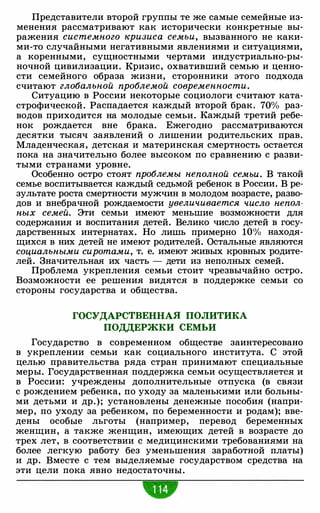 Представители второй группы те же самые семейные из­
менения рассматривают как исторически конкретные вы­
ражения системного кризиса семьи, вызванного не каки­
ми-то случайными негативными явлениями и ситуациями,
а коренными, сущностными чертами индустриально-ры­
ночной цивилизации. Кризис, охвативший семью и ценно­
сти семейного образа жизни, сторонники этого подхода
считают глобальной проблемой современности.
Ситуацию в России некоторые социологи считают ката­
строфической. Распадается каждый второй брак. 70% раз­
водов приходится на молодые семьи. Каждый третий ребе­
нок рождается вне брака. Ежегодно рассматриваются
десятки тысяч заявлений о лишении родительских прав.
Младенческая, детская и материнская смертность остается
пока на значительно более высоком по сравнению с разви­
тыми странами уровне.
Особенно остро стоят проблемы неполной семьи. В такой
семье воспитывается каждый седьмой ребенок в России. В ре­
зультате роста смертности мужчин в молодом возрасте, разво­
дов и внебрачной рождаемости увеличивается число непол­
ных семей. Эти семьи имеют меньшие возможности для
содержания и воспитания детей. Велико число детей в госу­
дарственных интернатах. Но лишь примерно lO<Yo находя­
щихся в них детей не имеют родителей. Остальные являются
социальными сиротами, т. е. имеют живых кровных родите­
лей. Значительная их часть - дети из неполных семей.
Проблема укрепления семьи стоит чрезвычайно остро.
Возможности ее решения видятся в поддержке семьи со
стороны государства и общества.
ГОСУДАРСТВЕННАЯ ПОЛИТИКА
ПОДДЕРЖКИ СЕМЬИ
Государство в современном обществе заинтересовано
в укреплении семьи как социального института. С этой
целью правительства ряда стран принимают специальные
меры. Государственная поддержка семьи осуществляется и
в России: учреждены дополнительные отпуска (в связи
с рождением ребенка, по уходу за маленькими или больны­
ми детьми и др.); установлены денежные пособия (напри­
мер, по уходу за ребенком, по беременности и родам); вве­
дены особые льготы (например, перевод беременных
женщин, а также женщин, имеющих детей в возрасте до
трех лет, в соответствии с медицинскими требованиями на
более легкую работу без уменьшения заработной платы)
и др. Вместе с тем выделяемые государством средства на
эти цели пока явно недостаточны.
 