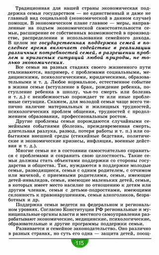 Традиционная для нашей страны экономическая под­
держка семьи государством - не единственный и даже не
главный вид социальной (экономической в данном случае)
помощи. В экономическом плане главное - меры, направ­
ленные на подъем экономической самостоятельности се­
мьи, расширение ее собственных возможностей в производ­
стве, распределении и использовании семейного дохода.
В целом же государственная поддержка семей в по­
следнее время включает содействие в реализации
различных потребностей семей, в разрешении проб­
лем и кризисных ситуаций любой природы, не то­
лько экономических .
Все семьи на разных стадиях своего жизненного пути
сталкиваются, например, с проблемами социальными, ме­
дицинскими, психологическими, юридическими, образова­
тельными и т. д. Любое нормальное, естественное событие
в жизни семьи (вступление в брак, рождение ребенка, по­
ступление ребенка в школу, чья-то смерть или болезнь
и т. д.) с неизбежностью порождает те или иные пробле­
мные ситуации. Скажем, для молодой семьи чаще всего ти­
пично наличие материальных и жилищных трудностей,
психологических проблем общения, трудностей с продол­
жением образования, профессиональным ростом.
Другие проблемы семьи порождаются случайными се­
мейными событиями (болезнь, преждевременная смерть,
длительная разлука, развод, потеря работы и т. п.) или со­
бытиями внешней среды (стихийные бедствия, политиче­
ские и экономические кризисы, инфляция, военные дейст­
вия и т. д.).
Многие семьи не в состоянии самостоятельно справить­
ся с проблемами и сохранить свою целостность. Такие се­
мьи должны стать объектами поддержки со стороны госу­
дарства и общества. Так, нуждаются в поддержке молодые
семьи, разводящиеся, семьи с одним родителем, с отчимом
или мачехой, с приемными родителями, семьи, имеющие
детей-инвалидов, семьи, имеющие маленьких детей, семьи,
в которых имеет место насилие по отношению к детям или
другим членам, семьи с детьми-подростками, имеющими
склонность к правонарушениям, семьи алкоголиков, безра­
ботных и др.
Поддержка семьи ведется на федеральном и региональ­
ном уровнях. Согласно Конституции РФ региональные и му­
ниципальные органы власти и местного самоуправления раз­
рабатывают экономические, медицинские, психологические,
образовательные и другие программы поддержки семьи.
Развивается и семейное законодательство. Оно различно
в разных странах, но суть его одна - защита детей, поощ-
 