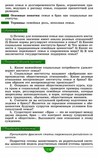 рение семьи и долговременности брака, ограничение при­
чин, ведущих к распаду семьи, создание препятствий для
разводов.
- Основные понятия: семья и брак как социальные ин­
ституты.
- Термины: семейная роль, неполная семья.
Проверьте себя
1) Почему для понимания семьи как социального инсти­
тута большое значение имеет анализ ролевых отношений?
2) Какие нормы регулируют отношения в семье? 3) Каково
социальное назначение института брака? 4) Что можно от­
нести к традиционным семейным ценностям? 5) Какие из­
менения переживает семья в современном мире? 6) В чем
заключается государственная поддержка семьи?
Подумайте , -обсудите . сделайте
1 . Какие важнейшие социальные потребности удовлет­
воряет институт семьи?
2 . Социальные институты называют « фабриками вос­
производства общественных отношений » . Какие ролевые
отношения воспроизводят институты семьи и брака? Ка­
ким образом это воспроизводство происходит?
3. Опира:Ясь на знания обществоведческого курса, кур­
са права и социальный опыт, приведите примеры социаль­
ных норм, регулирующих семейные отношения, которые
закреплены законодательно, и норм, которые поддержива­
ются традициями, обычаями, общественным мнением.
4. Считаете ли вы актуальной проблему подготовки мо­
лодежи к браку? Является ли серьезное отношение к обя­
занностям будущих супругов непременным условием бла­
гополучной семьи?
5 . Существует мнение: « Брак - это не контракт между
двумя людьми, брак - это контракт между супружеской
парой и обществом» . Выскажите свое отношение к этому
суждению.
Поработайте с источником
Прочитайте фрагмент статьи современного российского со­
циолога.
Подростки готовы заимствовать из родительской систе­
мы ценностей модель родственных связей (готовы принять
w
 