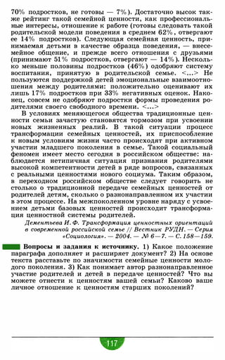 70% подростков, не готовы - 7% ). Достаточно высок так­
же рейтинг такой семейной ценности, как профессиональ­
ные интересы, отношение к работе (готовы следовать такой
родительской модели поведения в среднем 62% , отвергают
ее 14% подростков). Следующая семейная ценность, при­
нимаемая детьми в качестве образца поведения, - внесе­
мейное общение, и прежде всего отношения с друзьями
(принимают 51 % подростков, отвергают - 14% ). Несколь­
ко меньше половины подростков (46% ) одобряют систему
воспитания, принятую в родительской семье. < . . . > Не
пользуются поддержкой детей эмоциональные взаимоотно­
шения между родителями: положительно оценивают их
лишь 1 7% подростков при 33% негативных оценок. Нако­
нец, совсем не одобряют подростки формы проведения ро­
дителями своего свободного времени. < . . .>
В условиях меняющегося общества традиционные цен­
ности семьи зачастую становятся тормозом при усвоении
новых жизненных реалий. В такой ситуации процесс
трансформации семейных ценностей, их приспособление
к новым условиям жизни часто происходят при активном
участии младшего поколения в семье. Такой социальный
феномен имеет место сегодня в российском обществе: на­
блюдается нетипичная ситуация признания родителями
высокой компетентности детей в ряде вопросов, связанных
с реальными ценностями нового социума. Таким образом,
в переходном российском обществе следует говорить не
столько о традиционной передаче семейных ценностей от
родителей детям, сколько о разнонаправленном их участии
в этом процессе. На межпоколенном уровне наряду с усвое­
нием детьми базовых ценностей происходит трансформа­
ция ценностной системы родителей.
Дементьева И. Ф. Трансформация ценностных ориентаций
в современной российской семье 11 Вестник РУДН. - Серия
«Социология» . - 2004. - М 6- 7. - С. 1 58- 1 59.
- Вопросы и задания к источнику. 1 ) Какое положение
параграфа дополняет и расширяет документ? 2) На основе
текста расставьте по значимости семейные ценности моло­
дого поколения. 3) Как понимает автор разнонаправленное
участие родителей и детей в передаче ценностей? Что вы
можете отнести к ценностям вашей семьи? Каково ваше
личное отношение к ценностям старших поколений?
-
 