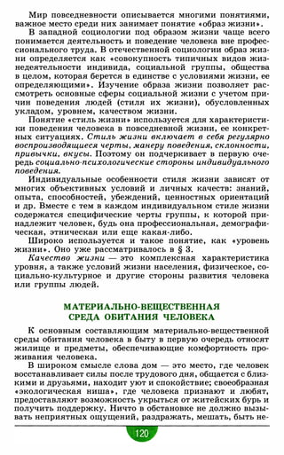 Мир повседневности описывается многими понятиями,
важное место среди них занимает понятие «Образ жизни » .
В западной социологии под образом жизни чаще всего
понимается деятельность и поведение человека вне профес­
сионального труда. В отечественной социологии образ жиз­
ни определяется как « совокупность типичных видов жиз­
недеятельности индивида, социальной группы, общества
в целом, которая берется в единстве с условиями жизни, ее
определяющими» . Изучение образа жизни позволяет рас­
смотреть основные сферы социальной жизни с учетом при­
чин поведения людей (стиля их жизни), обусловленных
укладом, уровнем, качеством жизни.
Понятие «стиль жизни » используется для характеристи­
ки поведения человека в повседневной жизни, ее конкрет­
ных ситуациях. Стиль жизни включает в себя регулярно
воспроизводящиеся черты, манеру поведения, склонности,
привычки, вкусы. Поэтому он подчеркивает в первую оче­
редь социально-психологические стороны индивидуального
поведения.
Индивидуальные особенности стиля жизни зависят от
многих объективных условий и личных качеств: знаний,
опыта, способностей, убеждений, ценностных ориентаций
и др. Вместе с тем в каждом индивидуальном стиле жизни
содержатся специфические черты группы, к которой при­
надлежит человек, будь она профессиональная, демографи­
ческая, этническая или еще какая-либо.
Широко используется и такое понятие, как «уровень
жизни » . Оно уже рассматривалось в § 3 .
Качество жизни - это комплексная характеристика
уровня, а также условий жизни населения, физическое, со­
циально-культурное и другие стороны развития человека
или группы людей.
МАТЕРИАЛЬНО-ВЕЩЕСТВЕННАЯ
СРЕДА ОБИТАНИЯ ЧЕЛОВЕКА
К основным составляющим материально-вещественной
среды обитания человека в быту в первую очередь относят
жилище и предметы, обеспечивающие комфортность про­
живания человека.
В широком смысле слова дом - это место, где человек
восстанавливает силы после трудового дня, общается с близ­
кими и друзьями, находит уют и спокойствие; своеобразная
« экологическая ниша» , где человека признают и любят,
предоставляют возможность укрыться от житейских бурь и
получить поддержку. Ничто в обстановке не должно вызы­
вать неприятных ощущений, раздражать, мешать, быть не-
•
 