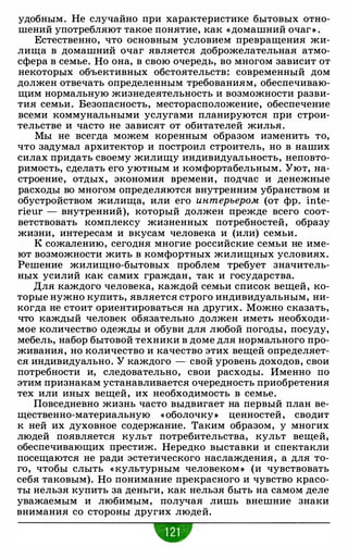 удобным. Не случайно при характеристике бытовых отно­
шений употребляют такое понятие, как «домашний очаг • .
Естественно, что основным условием превращения жи­
лища в домашний очаг является доброжелательная атмо­
сфера в семье. Но она, в свою очередь, во многом зависит от
некоторых объективных обстоятельств: современный дом
должен отвечать определенным требованиям, обеспечиваю­
щим нормальную жизнедеятельность и возможности разви­
тия семьи. Безопасность, месторасположение, обеспечение
всеми коммунальными услугами планируются при строи­
тельстве и часто не зависят от обитателей жилья.
Мы не всегда можем коренным образом изменить то,
что задумал архитектор и построил строитель, но в наших
силах придать своему жилищу индивидуальность, неповто­
римость, сделать его уютным и комфортабельным. Уют, на­
строение, отдых, экономия времени, подчас и денежные
расходы во многом определяются внутренним убранством и
обустройством жилища, или его интерьером (от фр. inte­
rieur - внутренний), который должен прежде всего соот­
ветствовать комплексу жизненных потребностей, образу
жизни, интересам и вкусам человека и (или) семьи.
К сожалению, сегодня многие российские семьи не име­
ют возможности жить в комфортных жилищных условиях.
Решение жилищно-бытовых проблем требует значитель­
ных усилий как самих граждан, так и государства.
Для каждого человека, каждой семьи список вещей, ко­
торые нужно купить, является строго индивидуальным, ни­
когда не стоит ориентироваться на других. Можно сказать,
что каждый человек обязательно должен иметь необходи­
мое количество одежды и обуви для любой погоды, посуду,
мебель, набор бытовой техники в доме для нормального про­
живания, но количество и качество этих вещей определяет­
ся индивидуально. У каждого - свой уровень доходов, свои
потребности и, следовательно, свои расходы. Именно по
этим признакам устанавливается очередность приобретения
тех или иных вещей, их необходимость в семье.
Повседневно жизнь часто выдвигает на первый план ве­
щественно-материальную « оболочку• ценностей, сводит
к ней их духовное содержание. Таким образом, у многих
людей появляется культ потребительства, культ вещей,
обеспечивающих престиж. Нередко выставки и спектакли
посещаются не ради эстетического наслаждения, а для то­
го, чтобы слыть «культурным человеком • (и чувствовать
себя таковым). Но понимание прекрасного и чувство красо­
ты нельзя купить за деньги, как нельзя быть на самом деле
уважаемым и любимым, получая лишь внешние знаки
внимания со стороны других людей.
w
 