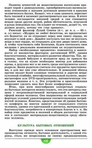 Подмена ценностей их вещественными носителями при­
водит порой к равнодушному, пренебрежительно-насмешли­
вому отношению к высшим духовным ценностям и идеалам
человеческого бытия. Бывает, что и сама ценность перестает
быть таковой и начинает рассматриваться как вещь. В итоге
человек поглощается внешней средой и сам становится
вещью среди других вещей, рабом обстоятельств, игрушкой
в руках неведомых сил. Он плывет по течению, делает то, что
должен делать, потому что «так принято» .
Римский философ Луций Сенека (4 г. до н. э. - 65 г.
н. э.) писал: « Мудрец не любит богатства, но предпочитает
его бедности; он не открывает перед ним своего сердца, но
впускает в свой дом » . Давайте поступать так же: не впускать
вещи в свое сердце, но открывать для них двери своего дома.
А чтобы чувствовать себя богатыми, будем соотносить свои
желания с реальными возможностями их осуществления.
Набор « необходимых предметов » изменяется в зависи­
мости от множества факторов: достижений НТР, уровня
благосостояния, материального развития общества. Так, на­
пример, вашей бабушке в молодости вряд ли пришло бы
в голову, что на кухне необходим миксер для взбивания
крема, а дедушка мог и не иметь среди инструментов элект­
родрели. Ваши родители считали эти предметы престижны­
ми, а для вас они уже обязательные. В домашний обиход
прочно входят более сложные технически и дорогие вещи:
кухонный комбайн, многофункциональный пылесос, видео­
магнитофон или DVD-проигрыватель, автоматическая сти­
ральная машина и т. п. Эти устройства и приспособления
позволяют сделать наш быт более комфортным.
Итак, при всем многообразии конкретных социаль­
но-бытовых интересов можно сказать, что эти интересы свя­
заны с непроизводственной материальной и социальной
сферой жизни человека. Они направлены на создание ком­
фортных условий удовлетворения соответствующих потреб­
ностей человека. Конечно, представление об уровне бытово­
го комфорта во многом зависит от социального статуса
человека, уровня его притязаний и достатка, материального
благополучия, потребности в конкретных благах и т. п. Но
набор этих предметов и явлений в общем достаточно типи­
чен и составляет материально-вещественную среду обита­
ния человека.
КУЛЬТУРА БЫТОВЫХ ОТНОШЕНИЙ
Выступая прежде всего основным пространством вос­
производства личности, бытовая деятельность, с одной сто­
роны, столь же непреложна по своему предназначению,
 