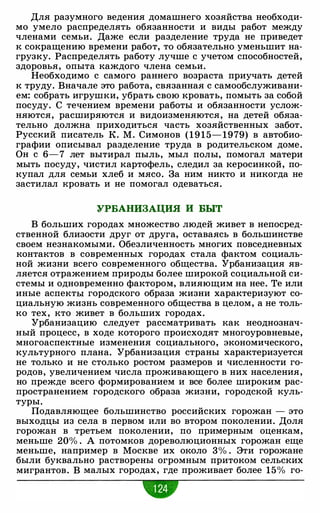 Для разумного ведения домашнего хозяйства необходи­
мо умело распределять обязанности и виды работ между
членами семьи. Даже если разделение труда не приведет
к сокращению времени работ, то обязательно уменьшит на­
грузку. Распределять работу лучше с учетом способностей,
здоровья, опыта каждого члена семьи.
Необходимо с самого раннего возраста приучать детей
к труду. Вначале это работа, связанная с самообслуживани­
ем: собрать игрушки, убрать свою кровать, помыть за собой
посуду. С течением времени работы и обязанности услож­
няются, расширяются и видоизменяются, на детей обяза­
тельно должна приходиться часть хозяйственных забот.
Русский писатель К. М. Симонов ( 1 9 1 5- 1979) в автобио­
графии описывал разделение труда в родительском доме.
Он с 6-7 лет вытирал пыль, мыл полы, помогал матери
мыть посуду, чистил картофель, следил за керосинкой, по­
купал для семьи хлеб и мясо. За ним никто и никогда не
застилал кровать и не помогал одеваться.
УРБАНИЗАЦИЯ И БЫТ
В больших городах множество людей живет в непосред­
ственной близости друг от друга, оставаясь в большинстве
своем незнакомыми. Обезличенность многих повседневных
контактов в современных городах стала фактом социаль­
ной жизни всего современного общества. Урбанизация яв­
ляется отражением природы более широкой социальной си­
стемы и одновременно фактором, влияющим на нее. Те или
иные аспекты городского образа жизни характеризуют со­
циальную жизнь современного общества в целом, а не толь­
ко тех, кто живет в больших городах.
Урбанизацию следует рассматривать как неоднознач­
ный процесс, в ходе которого происходят многоуровневые,
многоаспектные изменения социального, экономического,
культурного плана. Урбанизация страны характеризуется
не только и не столько ростом размеров и численности го­
родов, увеличением числа проживающего в них населения,
но прежде всего формированием и все более широким рас­
пространением городского образа жизни, городской куль­
туры.
Подавляющее большинство российских горожан - это
выходцы из села в первом или во втором поколении. Доля
горожан в третьем поколении, по примерным оценкам,
меньше 20% . А потомков дореволюционных горожан еще
меньше, например в Москве их около 3% . Эти горожане
были буквально растворены огромным притоком сельских
мигрантов. В малых городах, где проживает более 15% го-
•
 