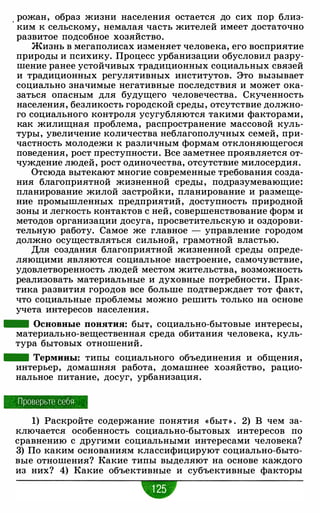 . рожан, образ жизни населения остается до сих пор близ­
ким к сельскому, немалая часть жителей имеет достаточно
развитое подсобное хозяйство.
Жизнь в мегаполисах изменяет человека, его восприятие
природы и психику. Процесс урбанизации обусловил разру­
шение ранее устойчивых традиционных социальных связей
и традиционных регулятивных институтов. Это вызывает
социально значимые негативные последствия и может ока­
заться опасным для будущего человечества. Скученность
населения, безликость городской среды, отсутствие должно­
го социального контроля усугубляются такими факторами,
как жилищная проблема, распространение массовой куль­
туры, увеличение количества неблагополучных семей, при­
частность молодежи к различным формам отклоняющегося
поведения, рост преступности. Все заметнее проявляется от­
чуждение людей, рост одиночества, отсутствие милосердия.
Отсюда вытекают многие современные требования созда­
ния благоприятной жизненной среды , подразумевающие:
планирование жилой застройки, планирование и размеще­
ние промышленных предприятий, доступность природной
зоны и легкость контактов с ней, совершенствование форм и
методов организации досуга, просветительскую и оздорови­
тельную работу. Самое же главное - управление городом
должно осуществляться сильной, грамотной властью.
Для создания благоприятной жизненной среды опреде­
ляющими являются социальное настроение, самочувствие,
удовлетворенность людей местом жительства, возможность
реализовать материальные и духовные потребности. Прак­
тика развития городов все больше подтверждает тот факт,
что социальные проблемы можно решить только на основе
учета интересов населения.
- Основные понятия: быт, социально-бытовые интересы,
материально-вещественная среда обитания человека, куль­
тура бытовых отношений.
- Термины: типы социального объединения и общения,
интерьер, домашняя работа, домашнее хозяйство, рацио­
нальное питание, досуг, урбанизация.
Проверьте себя
1) Раскройте содержание понятия «быт » . 2) В чем за­
ключается особенность социально-бытовых интересов по
сравнению с другими социальными интересами человека?
3) По каким основаниям классифицируют социально-быто­
вые отношения? Какие типы выделяют на основе каждого
из них? 4) Какие объективные и субъективные факторы
•
 