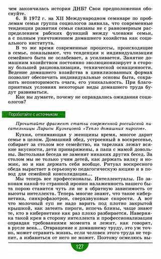 чем закончилась история ДНБ? Свои предположения обо­
снуйте.
6. В 1972 г. на ХП Международном семинаре по проб­
лемам семьи группа социологов заявила, что современные
тенденции развития семьи связаны не с равномерным рас­
пределением рабских функций между членами семьи,
а с полным уничтожением домашнего хозяйства как соци­
ального института.
В то же время современные процессы, происходящие
в семье, показывают, что тенденция к индивидуализации
семейного быта не ослабевает, а усиливается. Занятие до­
машним хозяйством постоянно эволюционизирует в сторо­
ну большей рационализации, технической оснащенности.
Ведение домашнего хозяйства в цивилизованных формах
позволит обеспечить индивидуальные основы быта, сохра­
нить неповторимость очага, его уникальность. При благо­
приятных условиях некоторые виды домашнего труда бу­
дут развиваться.
Как вы думаете, почему не оправдались ожидания соци­
ологов?
Поработайте с источником
Прочитайте фрагмент статьи современной российской пи­
сательницы Ларисы Кузнецовой « Тепло домашних пирогов» .
Кухня, отнимающая у женщины время, многое дарит
семье в целом. Домашний обед, устроенный в воскресенье,
собирает за столом все семейство, на тарелках лежат вся­
кие вкусности, дети принаряжены, а папа с мамой доволь­
ны. Застольная беседа не заменит никаких других бесед. За
столом мы не только учим детей, как держать вилку и но­
жик, но и как держать себя вообще. Ритуал воскресного
обеда вырастает в серьезную педагогическую акцию и в по­
вод для семейной консолидации. . .
Мы теперь все профессионалы. Интеллектуалы. По за­
конам какой-то странной иронии налаженность нашего бы­
та порою ставится чуть ли не в обратную зависимость от
высоты интеллекта. Теперь многие знают, что такое кибер­
нетика, синхрофазотрон, сверхзвуковые скорости. А вот
что молочный суп не надо варить под плотно закрытой
крышкой, как затеять пироги, испечь блины, чаще знают
те, кто в кибернетике как раз плохо разбирается. Наверня­
ка такой крен в сторону интеллекта и профессионализации
оправдан требованиями момента и лежит, как говорят,
в русле века. . . Отвращение к домашнему труду, это уж точ­
но, может отравить жизнь, если человек этого труда не тер­
пит, а избавиться от него не может. Поэтому осмелюсь вы-
 