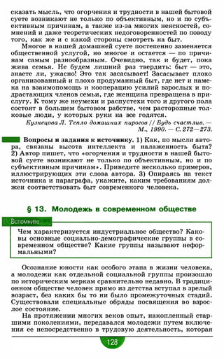 сказать мысль, что огорчения и трудности в нашей бытовой
суете возникают не только по объективным, но и по субъ­
ективным причинам, а также из-за многих неясностей, со­
мнений и даже теоретических недоговоренностей по поводу
того, как же и с какой стороны смотреть на быт.
Многое в нашей домашней суете постепенно заменяется
общественной услугой, но многое и остается - по причи­
нам самым разнообразным. Очевидно, так и будет, пока
жива семья. Не будем лишний раз твердить: быт - это,
знаете ли, ужасно! Это так засасывает! Засасывает плохо
организованный и плохо продуманный быт, где нет и наме­
ка на взаимопомощь и кооперацию усилий взрослых и по­
драстающих членов семьи, где женщина превращена в при­
слугу. К тому же неумехи и распустехи того и другого пола
состоят в большем бытовом рабстве, чем расторопные тол­
ковые люди, у которых руки на все годятся.
Кузнецова Л. Тепло домашних пирогов // Будь счастлив. -
м.. 1 990. - с. 272-273.
- Вопросы и задания к источнику. 1 ) Как, по мысли авто­
ра, связаны высота интеллекта и налаженность быта?
2) Автор пишет, что « огорчения и трудности в нашей быто­
вой суете возникают не только по объективным, но и по
субъективным причинам » . Приведите несколько примеров,
иллюстрирующих эти слова автора. 3) Опираясь на текст
источника и параграфа, укажите, каким требованиям дол­
жен соответствовать быт современного человека.
§ 1 З. Молодежь в современном обществе
Вспомните
Чем характеризуется индустриальное общество? Како­
вы основные социально-демографические группы в со­
временном обществе? Какие группы называют нефор­
мальными?
Осознание юности как особого этапа в жизни человека,
а молодежи как отдельной социальной группы произошло
по историческим меркам сравнительно недавно. В традици­
онном обществе человек прямо из детства вступал в зрелый
возраст, без каких бы то ни было промежуточных стадий.
Существовали специальные обряды посвящения во взрос­
лое состояние.
На протяжении многих веков опыт, накопленный стар­
шими поколениями, передавался молодежи путем включе­
ния ее непосредственно в трудовую деятельность, которая
•
 