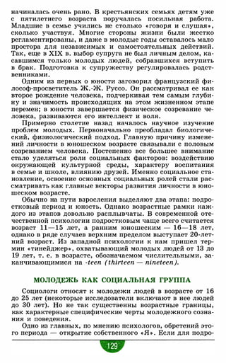 начиналась очень рано. В крестьянских семьях детям уже
с пятилетнего возраста поручалась посильная работа.
Младшие в семье учились не столько « говоря и слушая » ,
сколько участвуя. Многие стороны жизни были жестко
регламентированы, и даже в молодые годы оставалось мало
простора для независимых и самостоятельных действий.
Так, еще в XIX в. выбор супруга не был личным делом, ка­
савшимся только молодых людей, собравшихся вступить
в брак. Подготовка к супружеству регулировалась родст­
венниками.
Одним из первых о юности заговорил французский фи­
лософ-просветитель Ж. -Ж. Руссо. Он рассматривал ее как
второе рождение человека, подчеркивая тем самым глуби­
ну и значимость происходящих на этом жизненном этапе
перемен; в юности завершается физическое созревание че­
ловека, развиваются его интеллект и воля.
Примерно столетие назад началось научное изучение
проблем молодых. Первоначально преобладал биологиче­
ский, физиологический подход. Главную причину измене­
ний личности в юношеском возрасте связывали с половым
созреванием человека. Постепенно все большее внимание
стало уделяться роли социальных факторов: воздействию
окружающей культурной среды, характеру воспитания
в семье и школе, влиянию друзей. Именно социальное ста­
новление, освоение основных социальных ролей стали рас­
сматривать как главные векторы развития личности в юно­
шеском возрасте.
Обычно на пути взросления выделяют два этапа: подро­
стковый период и юность. Однако возрастные рамки каж­
дого из этапов довольно расплывчаты. В современной оте­
чественной психологии подростковым чаще всего считается
возраст 1 1 - 1 5 лет, а ранним юношеским - 1 6- 18 лет,
однако в ряде случаев верхним пределом выступает 20-лет­
ний возраст. Из западной психологии к нам пришел тер­
мин «тинейджер » , охватывающий молодых людей от 13 до
19 лет, т. е. в возрасте, обозначаемом числительными, за­
канчивающимися на -teen (thirteen - nineteen).
МОЛОДЕЖЬ КАК СОЦИАЛЬНАЯ ГРУППА
Социологи относят к молодежи людей в возрасте от 1 6
до 25 лет (некоторые исследователи включают в нее людей
до 30 лет). Но не так существенны возрастные границы,
как характерные специфические черты молодежного созна­
ния и поведения.
Одно из главных, по мнению психологов, обретений это­
го периода - открытие собственного « Я » . Если для подро-
w
 
