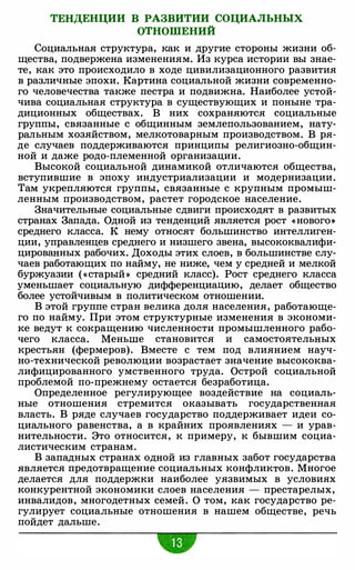 ТЕНДЕНЦИИ В РАЗВИТИИ СОЦИАЛЬНЫХ
ОТНОШЕНИЙ
Социальная структура, как и другие стороны жизни об­
щества, подвержена изменениям. Из курса истории вы знае­
те, как это происходило в ходе цивилизационного развития
в различные эпохи. Картина социальной жизни современно­
го человечества также пестра и подвижна. Наиболее устой­
чива социальная структура в существующих и поныне тра­
диционных обществах. В них сохраняются социальные
группы, связанные с общинным землепользованием, нату­
ральным хозяйством, мелкотоварным производством. В ря­
де случаев поддерживаются принципы религиозно-общин­
ной и даже родо-племенной организации.
Высокой социальной динамикой отличаются общества,
вступившие в эпоху индустриализации и модернизации.
Там укрепляются группы, связанные с крупным промыш­
ленным производством, растет городское население.
Значительные социальные сдвиги происходят в развитых
странах Запада. Одной из тенденций является рост «нового>)
среднего класса. К нему относят большинство интеллиген­
ции, управленцев среднего и низшего звена, высококвалифи­
цированных рабочих. Доходы этих слоев, в большинстве слу­
чаев работающих по найму, не ниже, чем у средней и мелкой
буржуазии («старый» средний класс). Рост среднего класса
уменьшает социальную дифференциацию, делает общество
более устойчивым в политическом отношении.
В этой группе стран велика доля населения, работающе­
го по найму. При этом структурные изменения в экономи­
ке ведут к сокращению численности промышленного рабо­
чего класса. Меньше становится и самостоятельных
крестьян (фермеров). Вместе с тем под влиянием науч­
но-технической революции возрастает значение высококва­
лифицированного умственного труда. Острой социальной
проблемой по-прежнему остается безработица.
Определенное регулирующее воздействие на социаль­
ные отношения стремится оказывать государственная
власть. В ряде случаев государство поддерживает идеи со­
циального равенства, а в крайних проявлениях - и урав­
нительности. Это относится, к примеру, к бывшим социа­
листическим странам.
В западных странах одной из главных забот государства
является предотвращение социальных конфликтов. Многое
делается для поддержки наиболее уязвимых в условиях
конкурентной экономики слоев населения - престарелых,
инвалидов, многодетных семей. О том, как государство ре­
гулирует социальные отношения в нашем обществе, речь
пойдет дальше.
•
 