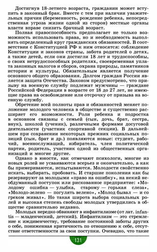 Достигнув 18-летнего возраста, гражданин может всту­
пить в законный брак. Вместе с тем при наличии уважите­
льных причин (беременность, рождение ребенка, непосред­
ственная угроза жизни одной из сторон) местные органы
власти вправе снизить брачный возраст.
Полная правоспособность предполагает не только воз­
можность использовать права, но и необходимость выпол­
нять определенный круг гражданских обязанностей. В соот­
ветствии с Конституцией РФ к ним относятся: соблюдение
Конституции и законов страны, забота родителей о детях,
а также детей, если они достигли 18 лет и трудоспособны,
о своих нетрудоспособных родителях, своевременная упла­
та законных налогов и сборов, охрана природы, памятников
истории и культуры. Обязательным является получение
основного общего образования. Долгом граждан России яв­
ляется защита Отечества. Законом предусмотрено, что при­
зыву на военную службу подлежат мужчины - граждане
Российской Федерации в возрасте от 18 до 2 7 лет, не имею­
щие права на освобождение или отсрочку от призыва на во­
енную службу.
Обретение всей полноты прав и обязанностей меняет по­
ложение молодого человека в обществе и существенно рас­
ширяет его возможности. Роли ребенка и подростка
в основном связаны с семьей (сын, дочь, брат, сестра,
внук), школой (ученик), различными формами досуговой
деятельности (участник спортивной секции). В дальней­
шем при сохранении некоторых прежних социальных по­
зиций (сын, брат и др. ) появляются новые: студент, рабо­
чий, военнослужащий, избиратель, член политической
партии, родитель, участник одной из общественных орга­
низаций и многие другие.
Однако в юности, как отмечают психологи, многие из
новых ролей не усваиваются всерьез и окончательно, а как
бы примериваются, испытываются. Молодости свойственно
искать, выбирать, пробовать. И старшие поколения как бы
резервируют за молодыми « право на ошибку » , на некий не­
обдуманный поступок или рискованное предприятие: « Мо­
лодому ошибка - улыбка, старому - горькая слеза» ,
«Молодо-зелено - погулять велено » , « Молод бывал - и со
грехом живал » . Но такая широта выбора социальных ро­
лей и высокая степень свободы молодых утвердились в об­
ществе сравнительно недавно.
Молодых нередко обвиняют в инфантилизме (от лат. infan­
tis - младенческий, детский). Инфантилизм - это стремле­
ние к иждивенчеству, требование постоянной заботы других
о себе, пониженная критичность по отношению к себе, отсут­
ствие ответственности за свои поступки. Очевидно, что такие
w
 