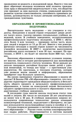 проявления не редкость в молодежной среде. Вместе с тем сам
факт обретения молодым человеком всей полноты граждан­
ских прав и обязанностей свидетельствует о том, что общество
уже признает за ним высокую степень социальной зрелости,
развитое чувство ответственности, способность принимать ре­
шения, руководствуясь не только личными интересами, но и
гражданскими чувствами.
ОБРАЗОВАНИЕ И ПРОФЕССИОНАЛЬНАЯ
ПОДГОТОВКА
Значительная часть молодежи - это учащиеся и сту­
денты. Ежедневно в нашей стране открывают двери десят­
ки тысяч школ, тысячи средних специальных учебных за­
ведений, вузов. В учебных заведениях, осуществляющих
профессиональную подготовку молодежи, в 2005 г. обуча­
лось более 5 млн человек - примерно пятая часть моло­
дых людей в возрасте от 1 5 до 24 лет. Вместе с тем демогра­
фическая ситуация в нашей стране влияет на численность
учащейся молодежи. В 2007 г. количество выпускников
российских школ составило 1 млн 16 тыс. человек. По про­
гнозам, в 2010 г. их будет не многим более 800 тыс. чело­
век.
Значение образования в современных условиях понима­
ют многие. Оно и сегодня рассматривается как важнейший
показатель социального статуса человека. Если раньше ро­
дители связывали достойное будущее своих детей с удач­
ной женитьбой, то теперь все чаще - с престижным уни­
верситетом. По прогнозам, в текущем столетии, которое
уже назвали веком знаний и информации, образование
приобретет еще большую ценность.
На каких принципах строится образование в нашем об­
ществе? В Законе РФ « Об образовании » говорится, что госу­
дарство гарантирует гражданам общедоступность и бесплат­
ность общего среднего и начального профессионального
образования, а также на конкурсной основе бесплатность
среднего профессионального и высшего образования в госу­
дарственных учебных заведениях.
В последние годы многие школы получили статус гим­
назий и лицеев. Их число за последние 10 лет увеличилось
не менее чем в 10 раз. В учебных заведениях широко ис­
пользуются современные технологии: школы оснащают
компьютерной техникой, подключают к Иl'Iтернету, на уро­
ках используются мультимедийные курсы и пособия и т. д.
Сегодня возросло внимание к системе начального и сред­
него образования - России очень нужны квалифицирован­
ные кадры рабочих. Перестраивается и система высшей
•
 