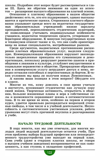 школы. Подробнее этот вопрос будет рассматриваться в гла­
ве 111. Здесь же обратим внимание на один из аспек­
тов - расширение высшего образования на платной основе.
Отношение к платному образованию в нашем обществе
двойственно: есть те, кто его поддерживает, однако высказы­
ваются и критические оценки. Сторонники платного образо­
вания указывают прежде всего на недостатки государствен­
ных образовательных учреждений: низкие зарплаты
преподавателей, переполненность студенческих аудиторий,
не позволяющая учитывать индивидуальные особенности
учащихся, недостаток технических средств, устаревшее ла­
бораторное оборудование. К минусам государственных вузов
и техникумов относят также и то, что они слабо ориентиро­
ваны на новые специальности, востребованные рынком.
Среди аргументов, выдвигаемых противниками расши­
рения платных образовательных услуг, выделим следую­
щие. Коммерциализация образования нарушает законода­
тельно закрепленные принципы его гуманизации и демо­
кратизации, поскольку разрушает равенство шансов в при­
общении к знаниям и культуре, углубляет имущественное и
социальное неравенство в обществе. Превращение образова­
ния в коммерческую услугу затрудняет доступ к нему, не­
редко оставляя способных и перспективных за бортом. В та­
ких условиях мы вряд ли получим новых Ломоносовых.
А какова ваша позиция в этом вопросе? Обсудите его
в классе.
Многие из тех, кому довелось в свое время учиться
в институте, вспоминают студенчество как лучшую пору
своей жизни. Творческая активность, открытость в обще­
нии, большие жизненные планы и вера в собственные си­
лы и возможности окрашивают жизнь в оптимистические
тона. В то же время не всем, особенно на первом и втором
курсе, удается правильно распорядиться возросшей степе­
нью свободы, в том числе и в учебной деятельности. Неспо­
собность к систематическим умственным усилиям, работа
урывками могут стать причиной неуспеха и разочарования
в учебе.
НАЧАЛО ТРУДОВОЙ ДЕЯТЕЛЬНОСТИ
В пору юности, как мы уже отмечали, для многих мо­
лодых людей ведущей деятельностью остается учеба. При
этом проблемы выбора будущей профессии или непосредст­
венного трудоустройства уже выходят на первый план.
Сама учеба (даже в старших классах школы, не говоря
о высшем учебном заведении) воспринимается не как само­
ценность, а как ступень к овладению профессией.
•
 
