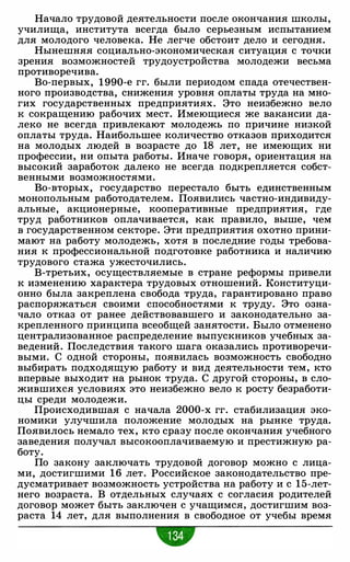 Начало трудовой деятельности после окончания школы.
училища. института всегда было серьезным испытанием
для молодого человека. Не легче обстоит дело и сегодня.
Нынешняя социально-экономическая ситуация с точки
зрения возможностей трудоустройства молодежи весьма
противоречива.
Во-первых. 1 990-е гг. были периодом спада отечествен­
ного производства. снижения уровня оплаты труда на мно­
гих государственных предприятиях. Это неизбежно вело
к сокращению рабочих мест. Имеющиеся же вакансии да­
леко не всегда привлекают молодежь по причине низкой
оплаты труда. Наибольшее количество отказов приходится
на молодых людей в возрасте до 18 лет. не имеющих ни
профессии. ни опыта работы. Иначе говоря. ориентация на
высокий заработок далеко не всегда подкрепляется собст­
венными возможностями.
Во-вторых. государство перестало быть единственным
монопольным работодателем. Появились частно-индивиду­
альные. акционерные, кооперативные предприятия, где
труд работников оплачивается, как правило. выше. чем
в государственном секторе. Эти предприятия охотно прини­
мают на работу молодежь, хотя в последние годы требова­
ния к профессиональной подготовке работника и наличию
трудового стажа ужесточились.
В-третьих. осуществляемые в стране реформы привели
к изменению характера трудовых отношений. Конституци­
онно была закреплена свобода труда, гарантировано право
распоряжаться своими способностями к труду. Это озна­
чало отказ от ранее действовавшего и законодательно за­
крепленного принципа всеобщей занятости. Было отменено
централизованное распределение выпускников учебных за­
ведений. Последствия такого шага оказались противоречи­
выми. С одной стороны, появилась возможность свободно
выбирать подходящую работу и вид деятельности тем, кто
впервые выходит на рынок труда. С другой стороны. в сло­
жившихся условиях это неизбежно вело к росту безработи­
цы среди молодежи.
Происходившая с начала 2000-х гг. стабилизация эко­
номики улучшила положение молодых на рынке труда.
Появилось немало тех. кто сразу после окончания учебного
заведения получал высокооплачиваемую и престижную ра­
боту.
По закону заключать трудовой договор можно с лица­
ми. достигшими 16 лет. Российское законодательство пре­
дусматривает возможность устройства на работу и с 1 5-лет­
него возраста. В отдельных случаях с согласия родителей
договор может быть заключен с учащимся, достигшим воз­
раста 14 лет, для выполнения в свободное от учебы время
•
 