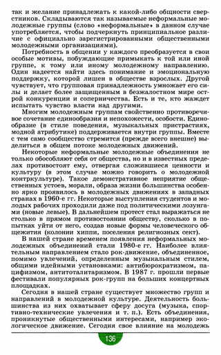 так и желание принадлежать к какой-либо общности свер­
стников. Складываются так называемые неформальные мо­
лодежные группы (слово « неформальные • в данном случае
употребляется, чтобы подчеркнуть принципиальное разли­
чие с официально зарегистрированными общественными
молодежными организациями).
Потребность в общении у каждого преобразуется в свои
особые мотивы, побуждающие примыкать к той или иной
группе, к тому или иному молодежному направлению.
Один надеется найти здесь понимание и эмоциональную
поддержку, которой лишен в обществе взрослых. Другой
чувствует, что групповая принадлежность умножает его си­
лы и делает более защищенным в безжалостном мире ост­
рой конкуренции и соперничества. Есть и те, кто жаждет
испытать чувство власти над другими.
Многим молодежным группам свойственно противоречи­
вое сочетание единообразия и непохожести, особости. Едино­
образие (в стиле поведения, музыкальных пристрастиях,
модной атрибутике) поддерживается внутри группы. Вместе
с тем само сообщество стремится (прежде всего внешне) вы­
делиться в общем потоке молодежных движений.
Некоторые неформальные молодежные объединения не
только обособляют себя от общества, но и в известных преде­
лах противостоят ему, отвергая сложившиеся ценности и
культуру (в этом случае можно говорить о молодежной
контркультуре). Такое демонстративное неприятие обще­
ственных устоев, морали, образа жизни большинства особен­
но ярко проявилось в молодежных движениях в западных
странах в 1960-е гг. Некоторые выступления студентов и мо­
лодых рабочих проходили даже под политическими лозунга­
ми (новые левые). В дальнейшем протест стал выражаться не
столько в прямом противостоянии обществу, сколько в по­
пытках уйти от него, создав новые формы человеческого об­
щежития (колонии хиппи, поселения религиозных сект).
В нашей стране временем появления неформальных мо­
лодежных объединений стали 1980-е гг. Наиболее влия­
тельным направлением стало рок-движение, объединенное,
помимо увлечений, определенным музыкальным стилем,
общими идейными установками: антибюрократизмом, па­
цифизмом, антитоталитаризмом. В 1987 г. прошли первые
фестивали популярных рок-групп на больших концертных
площадках.
Сегодня в нашей стране существует множество групп и
направлений в молqдежной культуре. Деятельность боль­
шинства из них охватывает сферу досуга (музыка, спор­
тивно-технические увлечения и т. п.). Есть объединения,
проникнутые общественными интересами, например эко­
логическое движение. Сегодня свое влияние на молодежь
•
 