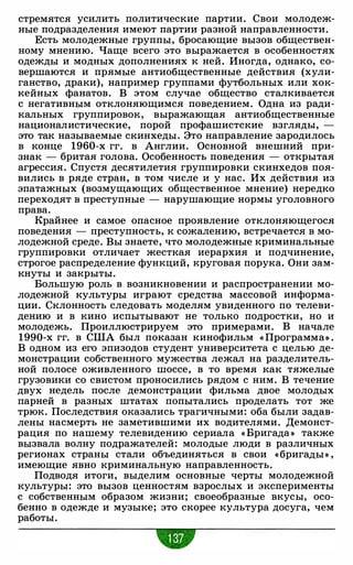 стремятся усилить политические партии. Свои молодеж­
ные подразделения имеют партии разной направленности.
Есть молодежные группы, бросающие вызов обществен­
ному мнению. Чаще всего это выражается в особенностях
одежды и модных дополнениях к ней. Иногда, однако, со­
вершаются и прямые антиобщественные действия (хули­
ганство, драки), например группами футбольных или хок­
кейных фанатов. В этом случае общество сталкивается
с негативным отклоняющимся поведением. Одна из ради­
кальных группировок, выражающая антиобщественные
националистические, порой профашистские взгляды, -
это так называемые скинхеды. Это направление зародилось
в конце 1960-х гг. в Англии. Основной внешний при­
знак - бритая голова. Особенность поведения - открытая
агрессия. Спустя десятилетия группировки скинхедов поя­
вились в ряде стран, в том числе и у нас. Их действия из
эпатажных (возмущающих общественное мнение) нередко
переходят в преступные - нарушающие нормы уголовного
права.
Крайнее и самое опасное проявление отклоняющегося
поведения - преступность, к сожалению, встречается в мо­
лодежной среде. Вы знаете, что молодежные криминальные
группировки отличает жесткая иерархия и подчинение,
строгое распределение функций, круговая порука. Они зам­
кнуты и закрыты.
Большую роль в возникновении и распространении мо­
лодежной культуры играют средства массовой информа­
ции. Склонность следовать моделям увиденного по телеви­
дению и в кино испытывают не только подростки, но и
молодежь. Проиллюстрируем это примерами. В начале
1990-х гг. в США был показан кинофильм « Программа» .
В одном из его эпизодов студент университета с целью де­
монстрации собственного мужества лежал на разделитель­
ной полосе оживленного шоссе, в то время как тяжелые
грузовики со свистом проносились рядом с ним. В течение
двух недель после демонстрации фильма двое молодых
парней в разных штатах попытались проделать тот же
трюк. Последствия оказались трагичными: оба были задав­
лены насмерть не заметившими их водителями. Демонст­
рация по нашему телевидению сериала « Бригада» также
вызвала волну подражателей: молодые люди в различных
регионах страны стали объединяться в свои «бригады» ,
имеющие явно криминальную направленность.
Подводя итоги, выделим основные черты молодежной
культуры: это вызов ценностям взрослых и эксперименты
с собственным образом жизни; своеобразные вкусы, осо­
бенно в одежде и музыке; это скорее культура досуга, чем
работы.
 