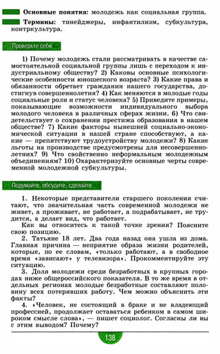 - Основные понятия: молодежь как социальная группа.
- Термины: тинейджеры, инфантилизм, субкультура,
контркультура.
Проверьте себя
1) Почему молодежь стали рассматривать в качестве са­
мостоятельной социальной группы лишь с переходом к ин­
дустриальному обществу? 2) Каковы основные психологи­
ческие особенности юношеского возраста? 3) Какие права и
обязанности обретает гражданин нашего государства, до­
стигнув совершеннолетия? 4) Как меняются в молодые годы
социальные роли и статус человека? 5) Приведите примеры,
показывающие возможности индивидуального выбора
молодого человека в различных сферах жизни. 6) Что сви­
детельствует о сохранении престижа образования в нашем
обществе? 7) Какие факторы нынешней социально-эконо­
мической ситуации в нашей стране способствуют, а ка­
кие - препятствуют трудоустройству молодежи? 8) Какие
льготы на производстве предусмотрены для несовершенно­
летних? 9) Что свойственно неформальным молодежным
объединениям? 10) Охарактеризуйте основные черты совре­
менной молодежной субкультуры.
Подумайте, обсудите, сделайте
1 . Некоторые представители старшего поколения счи­
тают, что значительная часть современной молодежи не
живет, а проживает, не работает, а подрабатывает, не тру­
дится, а делает вид, что работает.
Как вы относитесь к такой точке зрения? Поясните
свою позицию.
2 . Татьяне 18 лет. Два года назад она ушла из дома.
Главная причина - неприятие образа жизни родителей,
которые, по ее словам, « только работают, а в свободное
время « зависают » у телевизора» . Прокомментируйте эту
ситуацию.
3 . Доля молодежи среди безработных в крупных горо­
дах ниже общероссийского показателя. В то же время в от­
дельных регионах молодые безработные составляют поло­
вину всех потерявших работу. Чем можно объяснить эти
факты?
4. « Человек, не состоящий в браке и не владеющий
профессией, продолжает оставаться ребенком в самом ши­
роком смысле слова» , - пишет социолог. Согласны ли вы
с этим выводом? Почему?
•
 